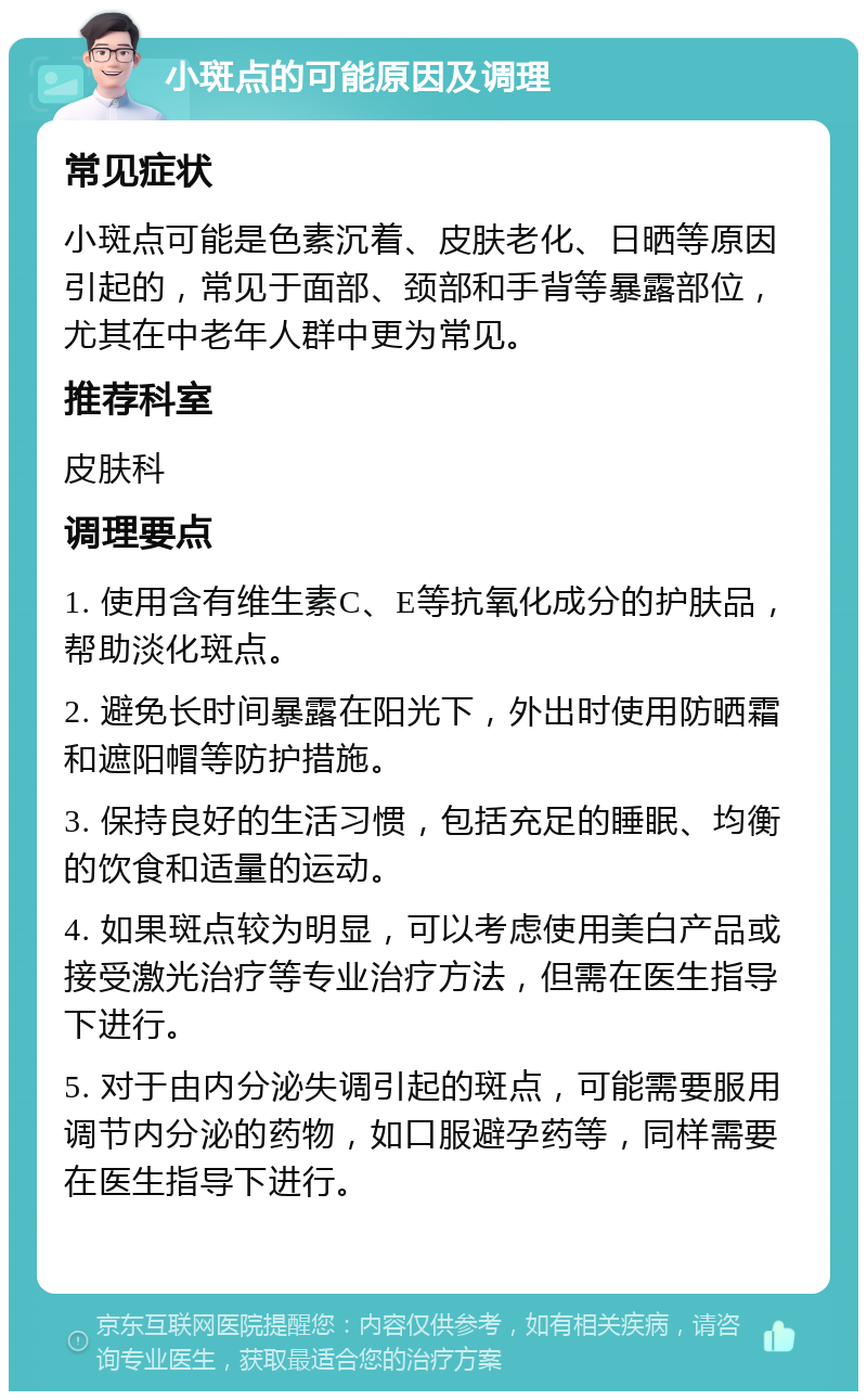 小斑点的可能原因及调理 常见症状 小斑点可能是色素沉着、皮肤老化、日晒等原因引起的，常见于面部、颈部和手背等暴露部位，尤其在中老年人群中更为常见。 推荐科室 皮肤科 调理要点 1. 使用含有维生素C、E等抗氧化成分的护肤品，帮助淡化斑点。 2. 避免长时间暴露在阳光下，外出时使用防晒霜和遮阳帽等防护措施。 3. 保持良好的生活习惯，包括充足的睡眠、均衡的饮食和适量的运动。 4. 如果斑点较为明显，可以考虑使用美白产品或接受激光治疗等专业治疗方法，但需在医生指导下进行。 5. 对于由内分泌失调引起的斑点，可能需要服用调节内分泌的药物，如口服避孕药等，同样需要在医生指导下进行。