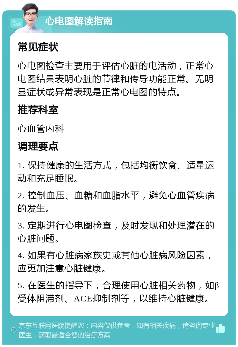 心电图解读指南 常见症状 心电图检查主要用于评估心脏的电活动，正常心电图结果表明心脏的节律和传导功能正常。无明显症状或异常表现是正常心电图的特点。 推荐科室 心血管内科 调理要点 1. 保持健康的生活方式，包括均衡饮食、适量运动和充足睡眠。 2. 控制血压、血糖和血脂水平，避免心血管疾病的发生。 3. 定期进行心电图检查，及时发现和处理潜在的心脏问题。 4. 如果有心脏病家族史或其他心脏病风险因素，应更加注意心脏健康。 5. 在医生的指导下，合理使用心脏相关药物，如β受体阻滞剂、ACE抑制剂等，以维持心脏健康。