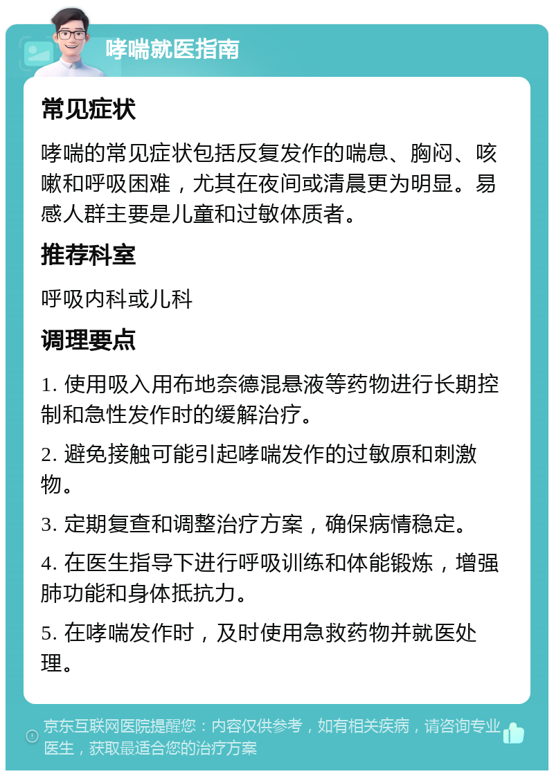 哮喘就医指南 常见症状 哮喘的常见症状包括反复发作的喘息、胸闷、咳嗽和呼吸困难，尤其在夜间或清晨更为明显。易感人群主要是儿童和过敏体质者。 推荐科室 呼吸内科或儿科 调理要点 1. 使用吸入用布地奈德混悬液等药物进行长期控制和急性发作时的缓解治疗。 2. 避免接触可能引起哮喘发作的过敏原和刺激物。 3. 定期复查和调整治疗方案，确保病情稳定。 4. 在医生指导下进行呼吸训练和体能锻炼，增强肺功能和身体抵抗力。 5. 在哮喘发作时，及时使用急救药物并就医处理。