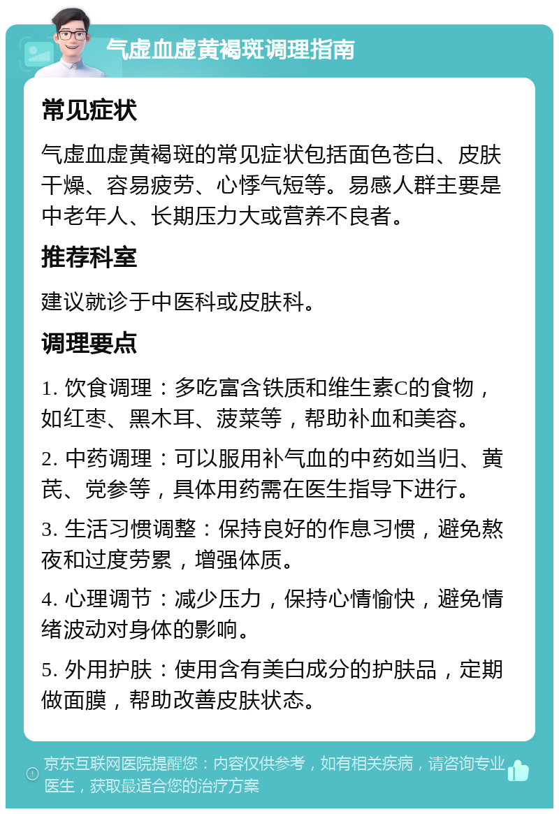 气虚血虚黄褐斑调理指南 常见症状 气虚血虚黄褐斑的常见症状包括面色苍白、皮肤干燥、容易疲劳、心悸气短等。易感人群主要是中老年人、长期压力大或营养不良者。 推荐科室 建议就诊于中医科或皮肤科。 调理要点 1. 饮食调理：多吃富含铁质和维生素C的食物，如红枣、黑木耳、菠菜等，帮助补血和美容。 2. 中药调理：可以服用补气血的中药如当归、黄芪、党参等，具体用药需在医生指导下进行。 3. 生活习惯调整：保持良好的作息习惯，避免熬夜和过度劳累，增强体质。 4. 心理调节：减少压力，保持心情愉快，避免情绪波动对身体的影响。 5. 外用护肤：使用含有美白成分的护肤品，定期做面膜，帮助改善皮肤状态。