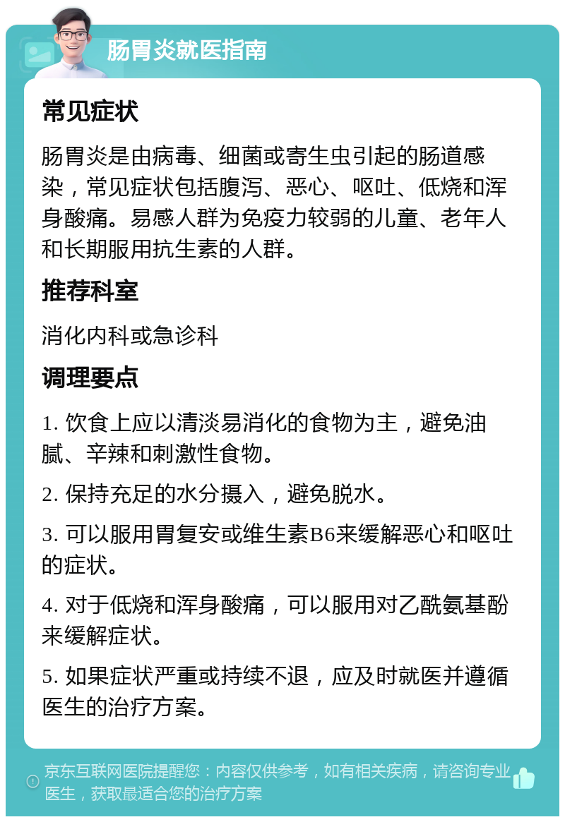 肠胃炎就医指南 常见症状 肠胃炎是由病毒、细菌或寄生虫引起的肠道感染，常见症状包括腹泻、恶心、呕吐、低烧和浑身酸痛。易感人群为免疫力较弱的儿童、老年人和长期服用抗生素的人群。 推荐科室 消化内科或急诊科 调理要点 1. 饮食上应以清淡易消化的食物为主，避免油腻、辛辣和刺激性食物。 2. 保持充足的水分摄入，避免脱水。 3. 可以服用胃复安或维生素B6来缓解恶心和呕吐的症状。 4. 对于低烧和浑身酸痛，可以服用对乙酰氨基酚来缓解症状。 5. 如果症状严重或持续不退，应及时就医并遵循医生的治疗方案。