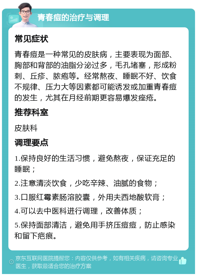 青春痘的治疗与调理 常见症状 青春痘是一种常见的皮肤病，主要表现为面部、胸部和背部的油脂分泌过多，毛孔堵塞，形成粉刺、丘疹、脓疱等。经常熬夜、睡眠不好、饮食不规律、压力大等因素都可能诱发或加重青春痘的发生，尤其在月经前期更容易爆发痤疮。 推荐科室 皮肤科 调理要点 1.保持良好的生活习惯，避免熬夜，保证充足的睡眠； 2.注意清淡饮食，少吃辛辣、油腻的食物； 3.口服红霉素肠溶胶囊，外用夫西地酸软膏； 4.可以去中医科进行调理，改善体质； 5.保持面部清洁，避免用手挤压痘痘，防止感染和留下疤痕。