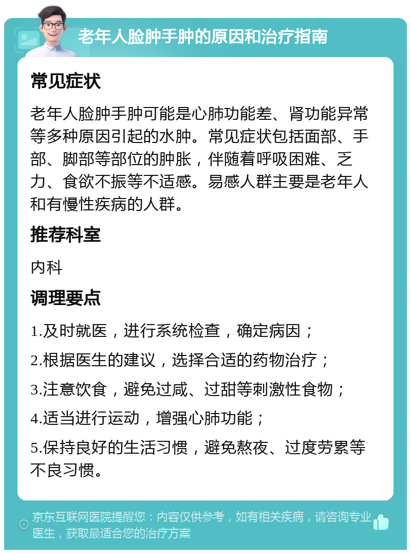 老年人脸肿手肿的原因和治疗指南 常见症状 老年人脸肿手肿可能是心肺功能差、肾功能异常等多种原因引起的水肿。常见症状包括面部、手部、脚部等部位的肿胀，伴随着呼吸困难、乏力、食欲不振等不适感。易感人群主要是老年人和有慢性疾病的人群。 推荐科室 内科 调理要点 1.及时就医，进行系统检查，确定病因； 2.根据医生的建议，选择合适的药物治疗； 3.注意饮食，避免过咸、过甜等刺激性食物； 4.适当进行运动，增强心肺功能； 5.保持良好的生活习惯，避免熬夜、过度劳累等不良习惯。