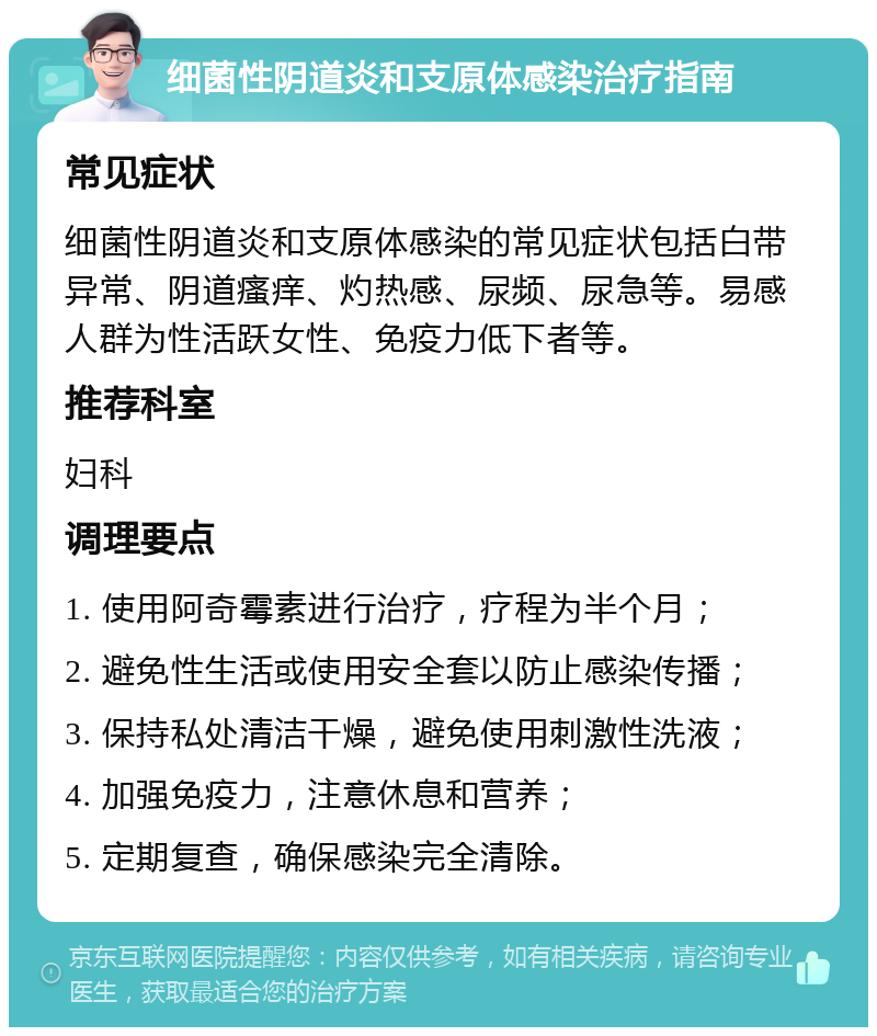 细菌性阴道炎和支原体感染治疗指南 常见症状 细菌性阴道炎和支原体感染的常见症状包括白带异常、阴道瘙痒、灼热感、尿频、尿急等。易感人群为性活跃女性、免疫力低下者等。 推荐科室 妇科 调理要点 1. 使用阿奇霉素进行治疗，疗程为半个月； 2. 避免性生活或使用安全套以防止感染传播； 3. 保持私处清洁干燥，避免使用刺激性洗液； 4. 加强免疫力，注意休息和营养； 5. 定期复查，确保感染完全清除。