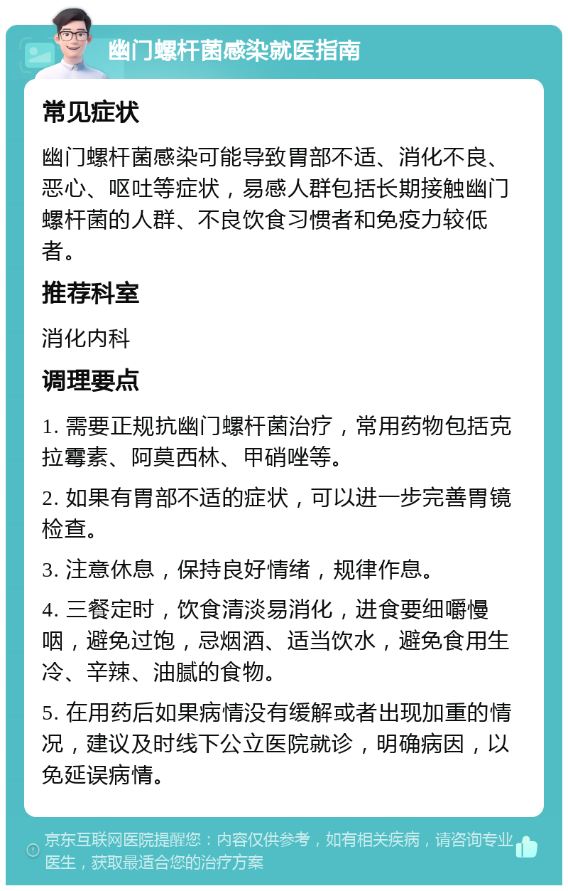 幽门螺杆菌感染就医指南 常见症状 幽门螺杆菌感染可能导致胃部不适、消化不良、恶心、呕吐等症状，易感人群包括长期接触幽门螺杆菌的人群、不良饮食习惯者和免疫力较低者。 推荐科室 消化内科 调理要点 1. 需要正规抗幽门螺杆菌治疗，常用药物包括克拉霉素、阿莫西林、甲硝唑等。 2. 如果有胃部不适的症状，可以进一步完善胃镜检查。 3. 注意休息，保持良好情绪，规律作息。 4. 三餐定时，饮食清淡易消化，进食要细嚼慢咽，避免过饱，忌烟酒、适当饮水，避免食用生冷、辛辣、油腻的食物。 5. 在用药后如果病情没有缓解或者出现加重的情况，建议及时线下公立医院就诊，明确病因，以免延误病情。