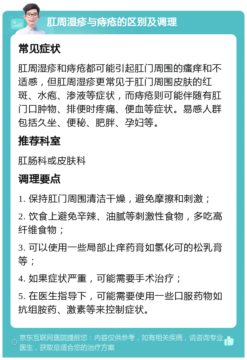 肛周湿疹与痔疮的区别及调理 常见症状 肛周湿疹和痔疮都可能引起肛门周围的瘙痒和不适感，但肛周湿疹更常见于肛门周围皮肤的红斑、水疱、渗液等症状，而痔疮则可能伴随有肛门口肿物、排便时疼痛、便血等症状。易感人群包括久坐、便秘、肥胖、孕妇等。 推荐科室 肛肠科或皮肤科 调理要点 1. 保持肛门周围清洁干燥，避免摩擦和刺激； 2. 饮食上避免辛辣、油腻等刺激性食物，多吃高纤维食物； 3. 可以使用一些局部止痒药膏如氢化可的松乳膏等； 4. 如果症状严重，可能需要手术治疗； 5. 在医生指导下，可能需要使用一些口服药物如抗组胺药、激素等来控制症状。