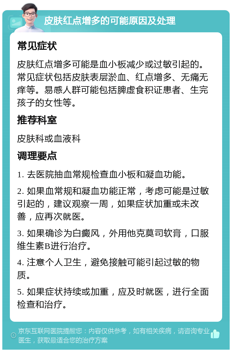 皮肤红点增多的可能原因及处理 常见症状 皮肤红点增多可能是血小板减少或过敏引起的。常见症状包括皮肤表层淤血、红点增多、无痛无痒等。易感人群可能包括脾虚食积证患者、生完孩子的女性等。 推荐科室 皮肤科或血液科 调理要点 1. 去医院抽血常规检查血小板和凝血功能。 2. 如果血常规和凝血功能正常，考虑可能是过敏引起的，建议观察一周，如果症状加重或未改善，应再次就医。 3. 如果确诊为白癜风，外用他克莫司软膏，口服维生素B进行治疗。 4. 注意个人卫生，避免接触可能引起过敏的物质。 5. 如果症状持续或加重，应及时就医，进行全面检查和治疗。