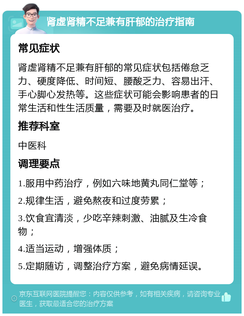 肾虚肾精不足兼有肝郁的治疗指南 常见症状 肾虚肾精不足兼有肝郁的常见症状包括倦怠乏力、硬度降低、时间短、腰酸乏力、容易出汗、手心脚心发热等。这些症状可能会影响患者的日常生活和性生活质量，需要及时就医治疗。 推荐科室 中医科 调理要点 1.服用中药治疗，例如六味地黄丸同仁堂等； 2.规律生活，避免熬夜和过度劳累； 3.饮食宜清淡，少吃辛辣刺激、油腻及生冷食物； 4.适当运动，增强体质； 5.定期随访，调整治疗方案，避免病情延误。