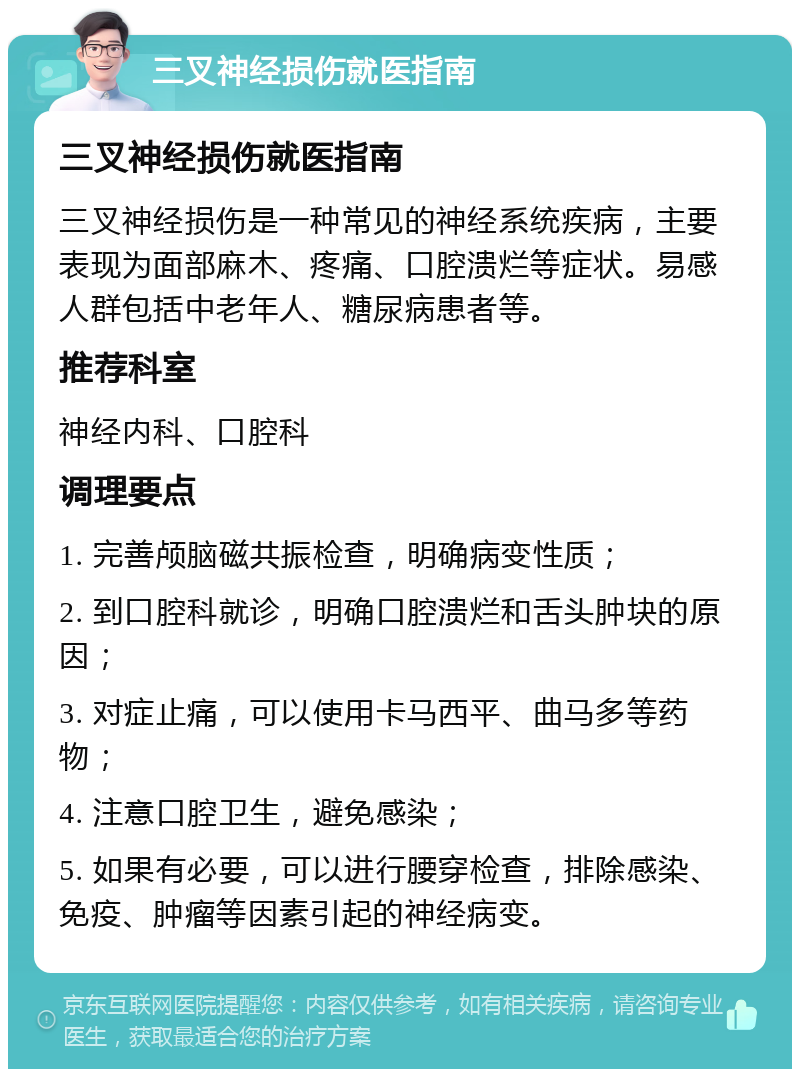 三叉神经损伤就医指南 三叉神经损伤就医指南 三叉神经损伤是一种常见的神经系统疾病，主要表现为面部麻木、疼痛、口腔溃烂等症状。易感人群包括中老年人、糖尿病患者等。 推荐科室 神经内科、口腔科 调理要点 1. 完善颅脑磁共振检查，明确病变性质； 2. 到口腔科就诊，明确口腔溃烂和舌头肿块的原因； 3. 对症止痛，可以使用卡马西平、曲马多等药物； 4. 注意口腔卫生，避免感染； 5. 如果有必要，可以进行腰穿检查，排除感染、免疫、肿瘤等因素引起的神经病变。