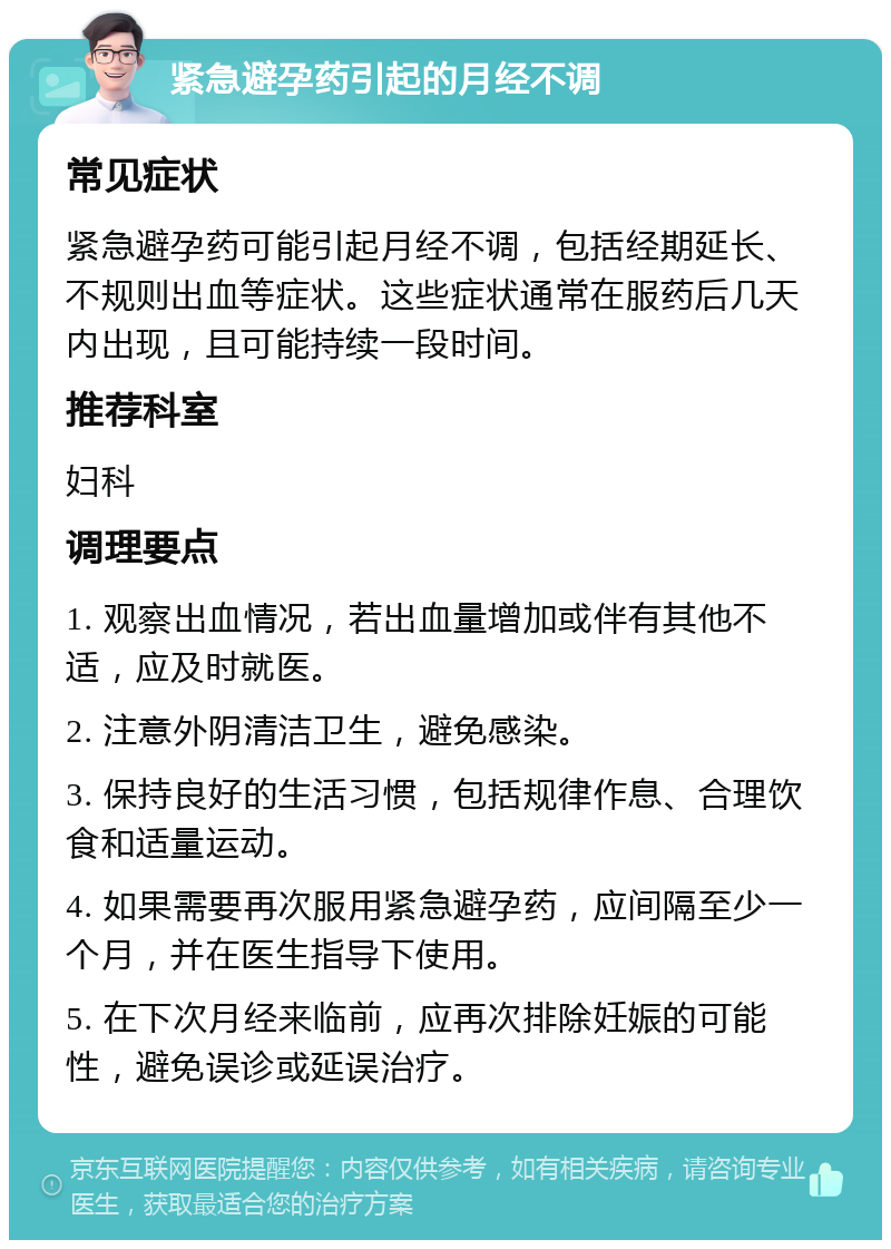 紧急避孕药引起的月经不调 常见症状 紧急避孕药可能引起月经不调，包括经期延长、不规则出血等症状。这些症状通常在服药后几天内出现，且可能持续一段时间。 推荐科室 妇科 调理要点 1. 观察出血情况，若出血量增加或伴有其他不适，应及时就医。 2. 注意外阴清洁卫生，避免感染。 3. 保持良好的生活习惯，包括规律作息、合理饮食和适量运动。 4. 如果需要再次服用紧急避孕药，应间隔至少一个月，并在医生指导下使用。 5. 在下次月经来临前，应再次排除妊娠的可能性，避免误诊或延误治疗。