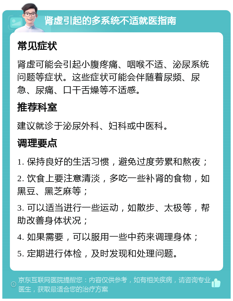 肾虚引起的多系统不适就医指南 常见症状 肾虚可能会引起小腹疼痛、咽喉不适、泌尿系统问题等症状。这些症状可能会伴随着尿频、尿急、尿痛、口干舌燥等不适感。 推荐科室 建议就诊于泌尿外科、妇科或中医科。 调理要点 1. 保持良好的生活习惯，避免过度劳累和熬夜； 2. 饮食上要注意清淡，多吃一些补肾的食物，如黑豆、黑芝麻等； 3. 可以适当进行一些运动，如散步、太极等，帮助改善身体状况； 4. 如果需要，可以服用一些中药来调理身体； 5. 定期进行体检，及时发现和处理问题。