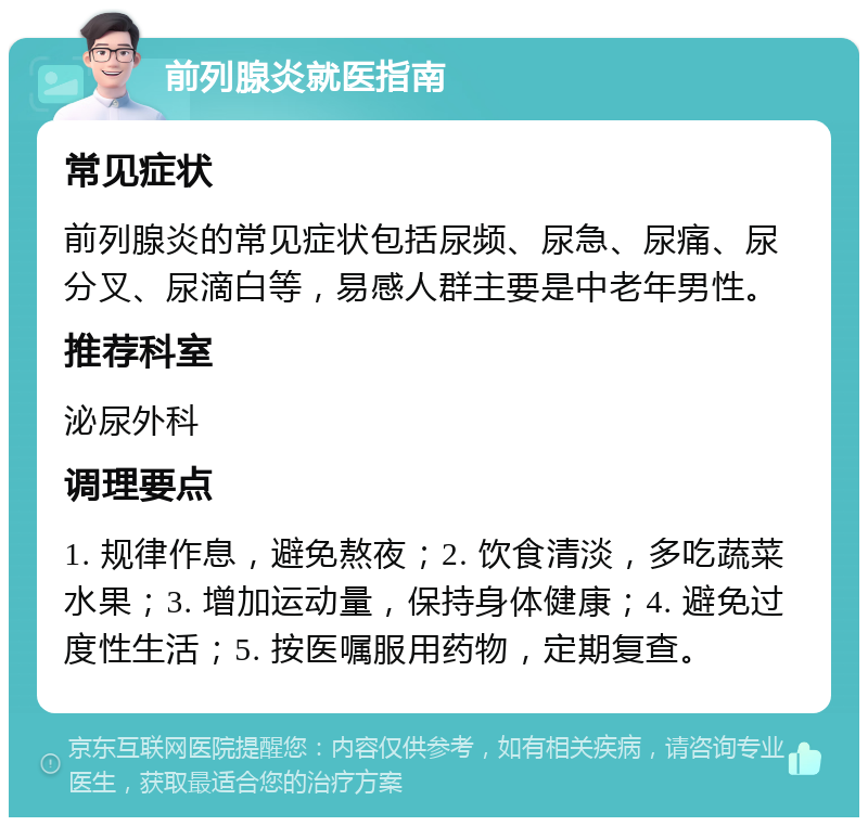 前列腺炎就医指南 常见症状 前列腺炎的常见症状包括尿频、尿急、尿痛、尿分叉、尿滴白等，易感人群主要是中老年男性。 推荐科室 泌尿外科 调理要点 1. 规律作息，避免熬夜；2. 饮食清淡，多吃蔬菜水果；3. 增加运动量，保持身体健康；4. 避免过度性生活；5. 按医嘱服用药物，定期复查。