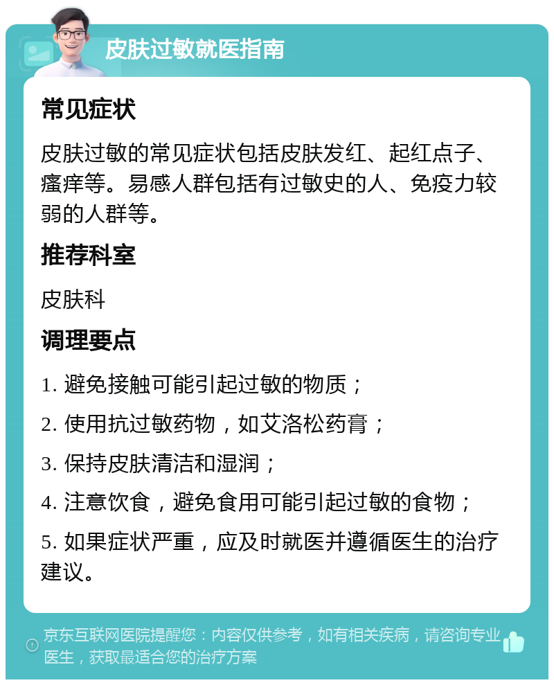 皮肤过敏就医指南 常见症状 皮肤过敏的常见症状包括皮肤发红、起红点子、瘙痒等。易感人群包括有过敏史的人、免疫力较弱的人群等。 推荐科室 皮肤科 调理要点 1. 避免接触可能引起过敏的物质； 2. 使用抗过敏药物，如艾洛松药膏； 3. 保持皮肤清洁和湿润； 4. 注意饮食，避免食用可能引起过敏的食物； 5. 如果症状严重，应及时就医并遵循医生的治疗建议。