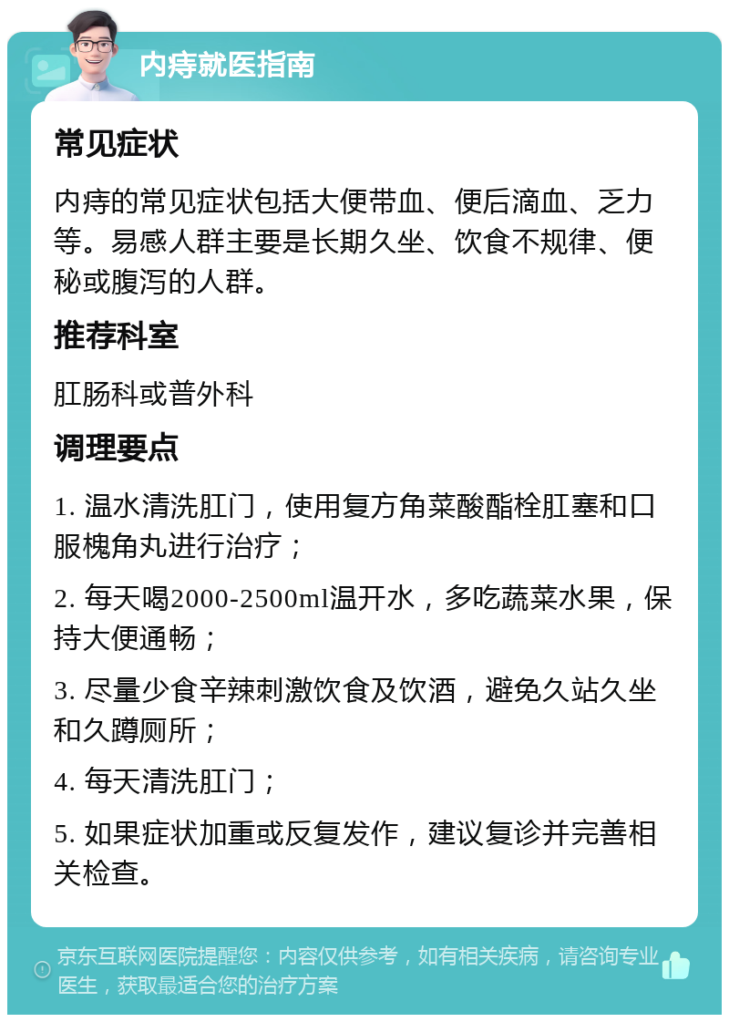 内痔就医指南 常见症状 内痔的常见症状包括大便带血、便后滴血、乏力等。易感人群主要是长期久坐、饮食不规律、便秘或腹泻的人群。 推荐科室 肛肠科或普外科 调理要点 1. 温水清洗肛门，使用复方角菜酸酯栓肛塞和口服槐角丸进行治疗； 2. 每天喝2000-2500ml温开水，多吃蔬菜水果，保持大便通畅； 3. 尽量少食辛辣刺激饮食及饮酒，避免久站久坐和久蹲厕所； 4. 每天清洗肛门； 5. 如果症状加重或反复发作，建议复诊并完善相关检查。