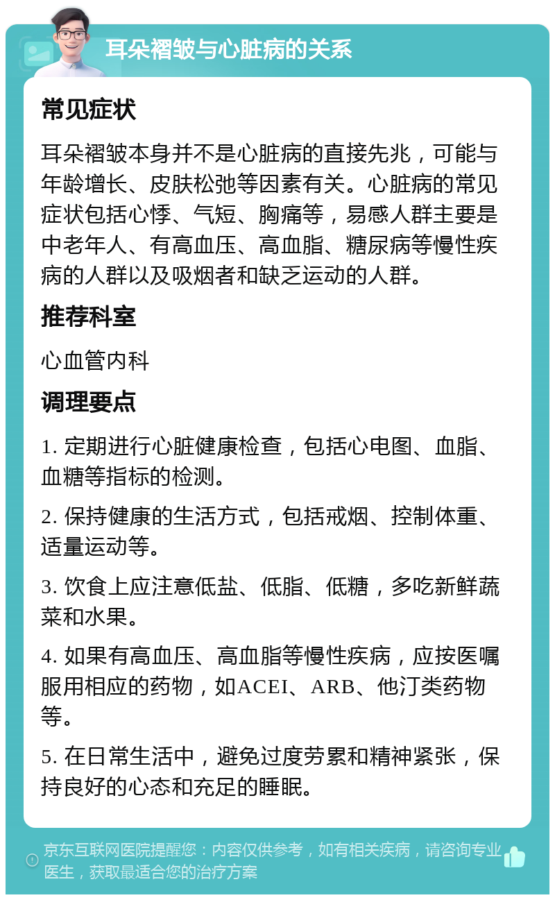 耳朵褶皱与心脏病的关系 常见症状 耳朵褶皱本身并不是心脏病的直接先兆，可能与年龄增长、皮肤松弛等因素有关。心脏病的常见症状包括心悸、气短、胸痛等，易感人群主要是中老年人、有高血压、高血脂、糖尿病等慢性疾病的人群以及吸烟者和缺乏运动的人群。 推荐科室 心血管内科 调理要点 1. 定期进行心脏健康检查，包括心电图、血脂、血糖等指标的检测。 2. 保持健康的生活方式，包括戒烟、控制体重、适量运动等。 3. 饮食上应注意低盐、低脂、低糖，多吃新鲜蔬菜和水果。 4. 如果有高血压、高血脂等慢性疾病，应按医嘱服用相应的药物，如ACEI、ARB、他汀类药物等。 5. 在日常生活中，避免过度劳累和精神紧张，保持良好的心态和充足的睡眠。