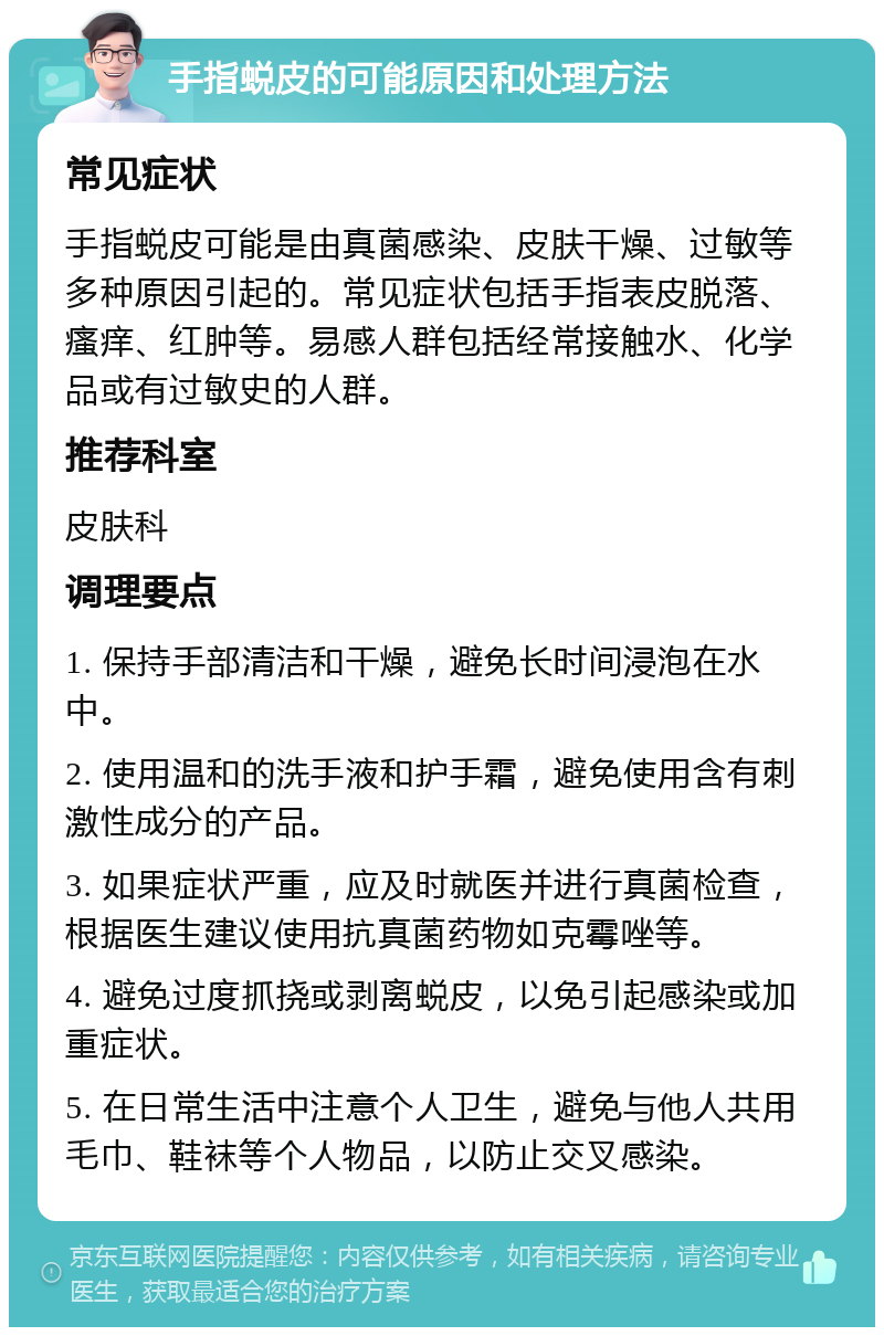 手指蜕皮的可能原因和处理方法 常见症状 手指蜕皮可能是由真菌感染、皮肤干燥、过敏等多种原因引起的。常见症状包括手指表皮脱落、瘙痒、红肿等。易感人群包括经常接触水、化学品或有过敏史的人群。 推荐科室 皮肤科 调理要点 1. 保持手部清洁和干燥，避免长时间浸泡在水中。 2. 使用温和的洗手液和护手霜，避免使用含有刺激性成分的产品。 3. 如果症状严重，应及时就医并进行真菌检查，根据医生建议使用抗真菌药物如克霉唑等。 4. 避免过度抓挠或剥离蜕皮，以免引起感染或加重症状。 5. 在日常生活中注意个人卫生，避免与他人共用毛巾、鞋袜等个人物品，以防止交叉感染。