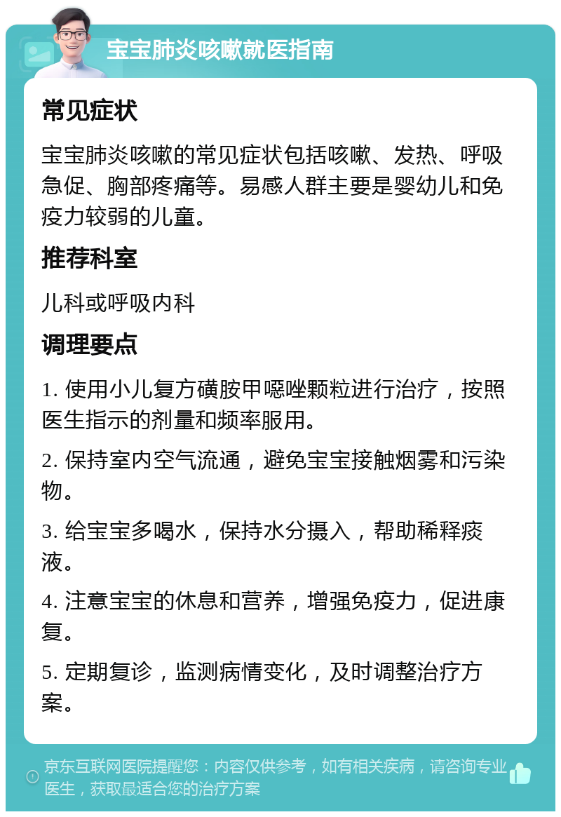 宝宝肺炎咳嗽就医指南 常见症状 宝宝肺炎咳嗽的常见症状包括咳嗽、发热、呼吸急促、胸部疼痛等。易感人群主要是婴幼儿和免疫力较弱的儿童。 推荐科室 儿科或呼吸内科 调理要点 1. 使用小儿复方磺胺甲噁唑颗粒进行治疗，按照医生指示的剂量和频率服用。 2. 保持室内空气流通，避免宝宝接触烟雾和污染物。 3. 给宝宝多喝水，保持水分摄入，帮助稀释痰液。 4. 注意宝宝的休息和营养，增强免疫力，促进康复。 5. 定期复诊，监测病情变化，及时调整治疗方案。