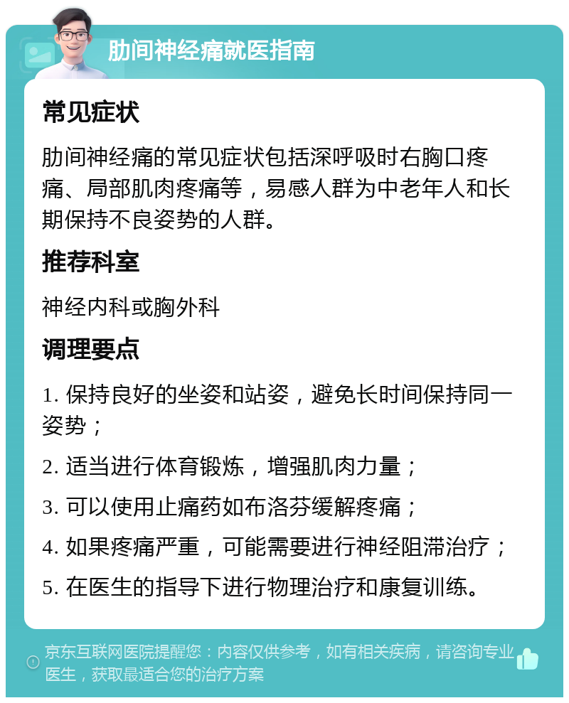 肋间神经痛就医指南 常见症状 肋间神经痛的常见症状包括深呼吸时右胸口疼痛、局部肌肉疼痛等，易感人群为中老年人和长期保持不良姿势的人群。 推荐科室 神经内科或胸外科 调理要点 1. 保持良好的坐姿和站姿，避免长时间保持同一姿势； 2. 适当进行体育锻炼，增强肌肉力量； 3. 可以使用止痛药如布洛芬缓解疼痛； 4. 如果疼痛严重，可能需要进行神经阻滞治疗； 5. 在医生的指导下进行物理治疗和康复训练。