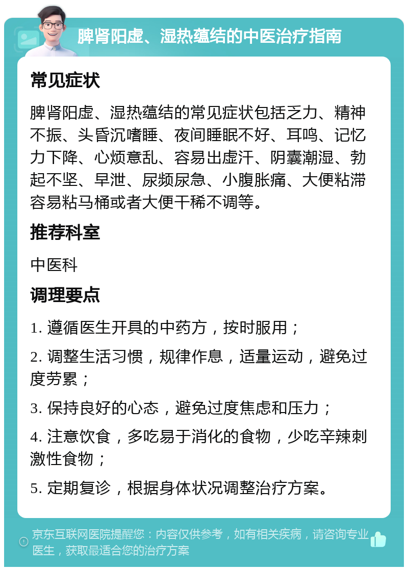 脾肾阳虚、湿热蕴结的中医治疗指南 常见症状 脾肾阳虚、湿热蕴结的常见症状包括乏力、精神不振、头昏沉嗜睡、夜间睡眠不好、耳鸣、记忆力下降、心烦意乱、容易出虚汗、阴囊潮湿、勃起不坚、早泄、尿频尿急、小腹胀痛、大便粘滞容易粘马桶或者大便干稀不调等。 推荐科室 中医科 调理要点 1. 遵循医生开具的中药方，按时服用； 2. 调整生活习惯，规律作息，适量运动，避免过度劳累； 3. 保持良好的心态，避免过度焦虑和压力； 4. 注意饮食，多吃易于消化的食物，少吃辛辣刺激性食物； 5. 定期复诊，根据身体状况调整治疗方案。