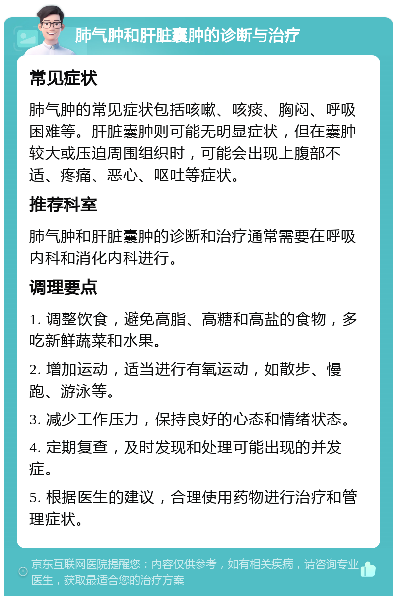 肺气肿和肝脏囊肿的诊断与治疗 常见症状 肺气肿的常见症状包括咳嗽、咳痰、胸闷、呼吸困难等。肝脏囊肿则可能无明显症状，但在囊肿较大或压迫周围组织时，可能会出现上腹部不适、疼痛、恶心、呕吐等症状。 推荐科室 肺气肿和肝脏囊肿的诊断和治疗通常需要在呼吸内科和消化内科进行。 调理要点 1. 调整饮食，避免高脂、高糖和高盐的食物，多吃新鲜蔬菜和水果。 2. 增加运动，适当进行有氧运动，如散步、慢跑、游泳等。 3. 减少工作压力，保持良好的心态和情绪状态。 4. 定期复查，及时发现和处理可能出现的并发症。 5. 根据医生的建议，合理使用药物进行治疗和管理症状。