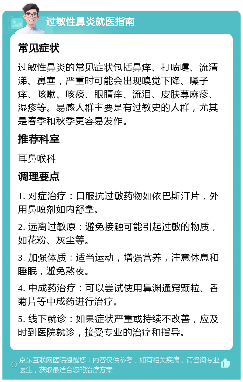 过敏性鼻炎就医指南 常见症状 过敏性鼻炎的常见症状包括鼻痒、打喷嚏、流清涕、鼻塞，严重时可能会出现嗅觉下降、嗓子痒、咳嗽、咳痰、眼睛痒、流泪、皮肤荨麻疹、湿疹等。易感人群主要是有过敏史的人群，尤其是春季和秋季更容易发作。 推荐科室 耳鼻喉科 调理要点 1. 对症治疗：口服抗过敏药物如依巴斯汀片，外用鼻喷剂如内舒拿。 2. 远离过敏原：避免接触可能引起过敏的物质，如花粉、灰尘等。 3. 加强体质：适当运动，增强营养，注意休息和睡眠，避免熬夜。 4. 中成药治疗：可以尝试使用鼻渊通窍颗粒、香菊片等中成药进行治疗。 5. 线下就诊：如果症状严重或持续不改善，应及时到医院就诊，接受专业的治疗和指导。