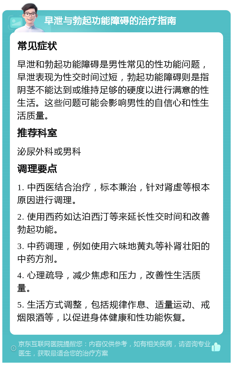 早泄与勃起功能障碍的治疗指南 常见症状 早泄和勃起功能障碍是男性常见的性功能问题，早泄表现为性交时间过短，勃起功能障碍则是指阴茎不能达到或维持足够的硬度以进行满意的性生活。这些问题可能会影响男性的自信心和性生活质量。 推荐科室 泌尿外科或男科 调理要点 1. 中西医结合治疗，标本兼治，针对肾虚等根本原因进行调理。 2. 使用西药如达泊西汀等来延长性交时间和改善勃起功能。 3. 中药调理，例如使用六味地黄丸等补肾壮阳的中药方剂。 4. 心理疏导，减少焦虑和压力，改善性生活质量。 5. 生活方式调整，包括规律作息、适量运动、戒烟限酒等，以促进身体健康和性功能恢复。