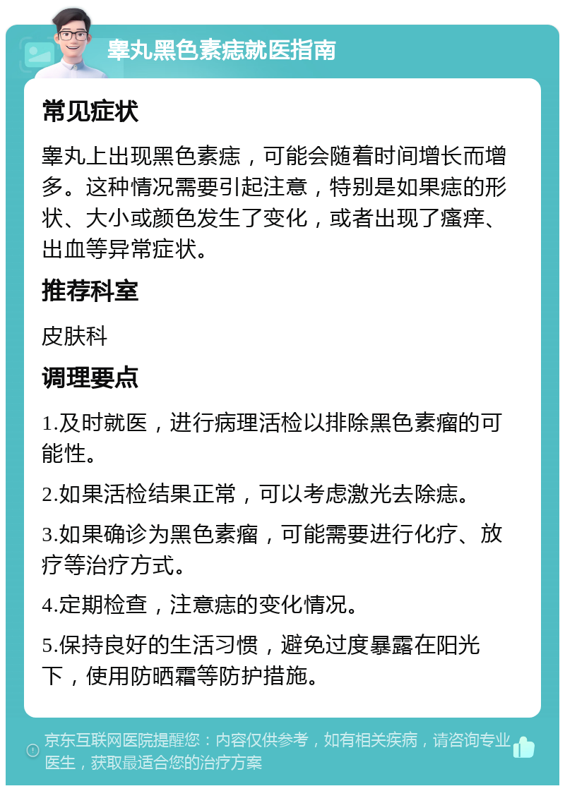 睾丸黑色素痣就医指南 常见症状 睾丸上出现黑色素痣，可能会随着时间增长而增多。这种情况需要引起注意，特别是如果痣的形状、大小或颜色发生了变化，或者出现了瘙痒、出血等异常症状。 推荐科室 皮肤科 调理要点 1.及时就医，进行病理活检以排除黑色素瘤的可能性。 2.如果活检结果正常，可以考虑激光去除痣。 3.如果确诊为黑色素瘤，可能需要进行化疗、放疗等治疗方式。 4.定期检查，注意痣的变化情况。 5.保持良好的生活习惯，避免过度暴露在阳光下，使用防晒霜等防护措施。