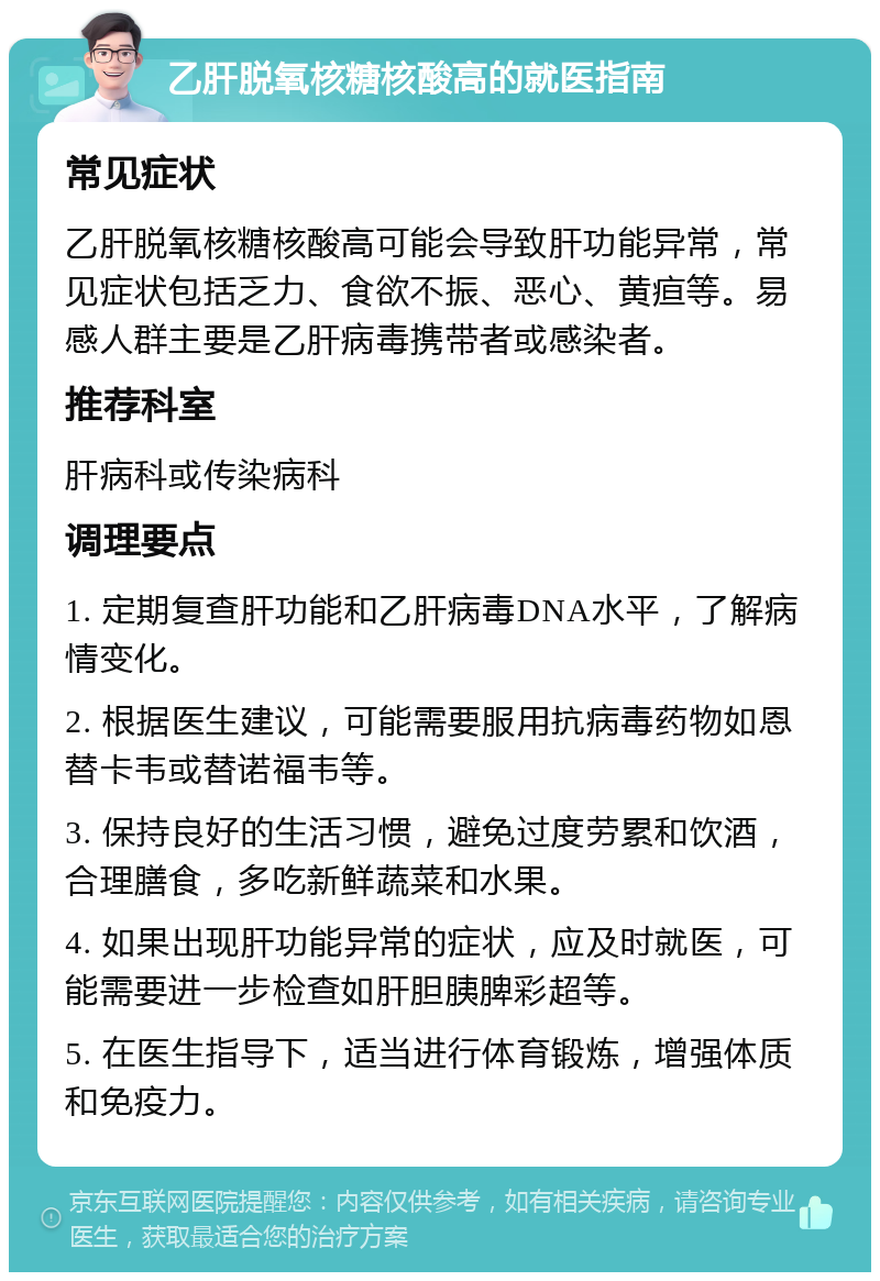 乙肝脱氧核糖核酸高的就医指南 常见症状 乙肝脱氧核糖核酸高可能会导致肝功能异常，常见症状包括乏力、食欲不振、恶心、黄疸等。易感人群主要是乙肝病毒携带者或感染者。 推荐科室 肝病科或传染病科 调理要点 1. 定期复查肝功能和乙肝病毒DNA水平，了解病情变化。 2. 根据医生建议，可能需要服用抗病毒药物如恩替卡韦或替诺福韦等。 3. 保持良好的生活习惯，避免过度劳累和饮酒，合理膳食，多吃新鲜蔬菜和水果。 4. 如果出现肝功能异常的症状，应及时就医，可能需要进一步检查如肝胆胰脾彩超等。 5. 在医生指导下，适当进行体育锻炼，增强体质和免疫力。