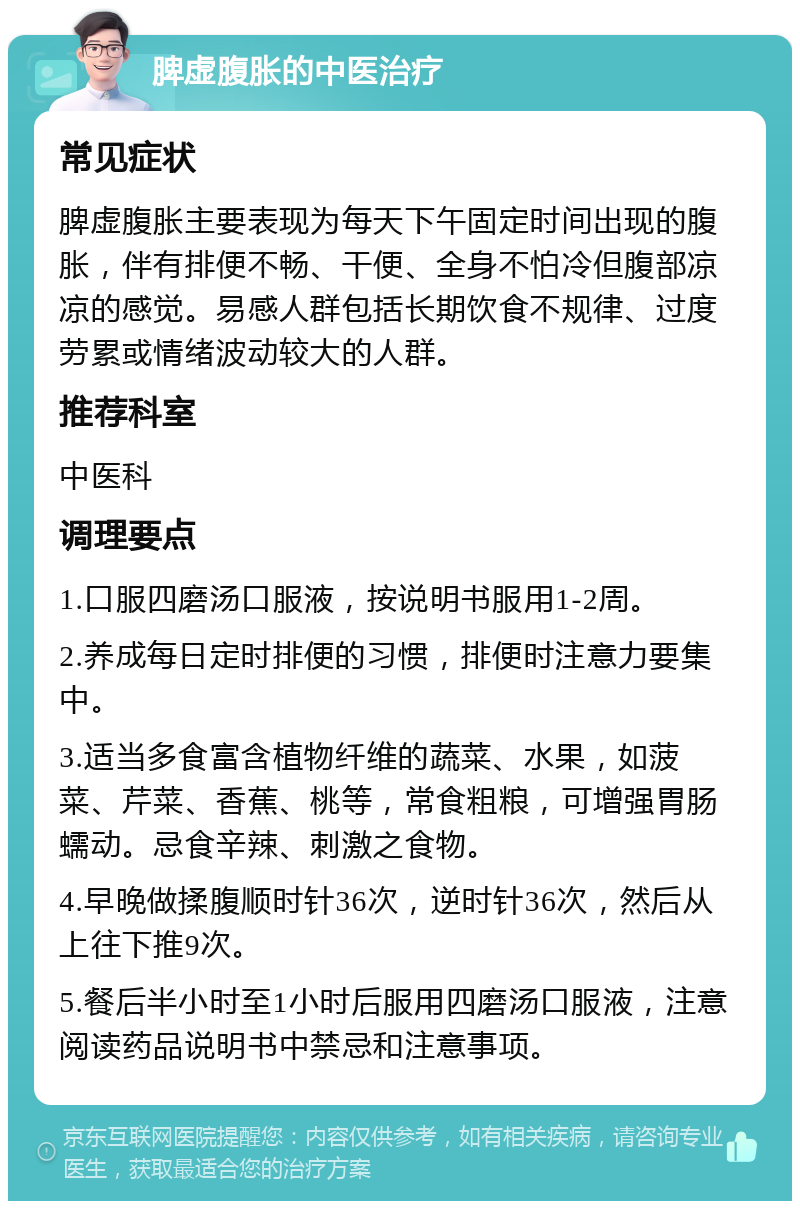 脾虚腹胀的中医治疗 常见症状 脾虚腹胀主要表现为每天下午固定时间出现的腹胀，伴有排便不畅、干便、全身不怕冷但腹部凉凉的感觉。易感人群包括长期饮食不规律、过度劳累或情绪波动较大的人群。 推荐科室 中医科 调理要点 1.口服四磨汤口服液，按说明书服用1-2周。 2.养成每日定时排便的习惯，排便时注意力要集中。 3.适当多食富含植物纤维的蔬菜、水果，如菠菜、芹菜、香蕉、桃等，常食粗粮，可增强胃肠蠕动。忌食辛辣、刺激之食物。 4.早晚做揉腹顺时针36次，逆时针36次，然后从上往下推9次。 5.餐后半小时至1小时后服用四磨汤口服液，注意阅读药品说明书中禁忌和注意事项。