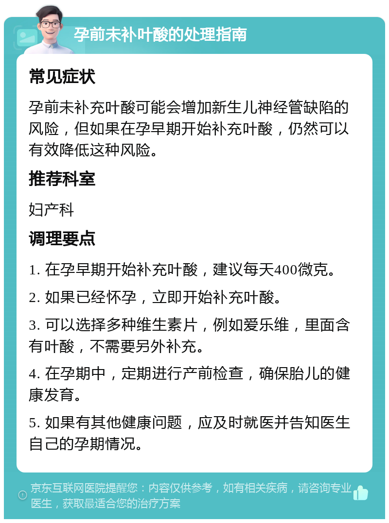 孕前未补叶酸的处理指南 常见症状 孕前未补充叶酸可能会增加新生儿神经管缺陷的风险，但如果在孕早期开始补充叶酸，仍然可以有效降低这种风险。 推荐科室 妇产科 调理要点 1. 在孕早期开始补充叶酸，建议每天400微克。 2. 如果已经怀孕，立即开始补充叶酸。 3. 可以选择多种维生素片，例如爱乐维，里面含有叶酸，不需要另外补充。 4. 在孕期中，定期进行产前检查，确保胎儿的健康发育。 5. 如果有其他健康问题，应及时就医并告知医生自己的孕期情况。