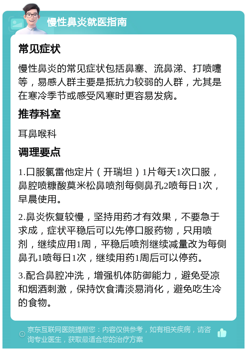 慢性鼻炎就医指南 常见症状 慢性鼻炎的常见症状包括鼻塞、流鼻涕、打喷嚏等，易感人群主要是抵抗力较弱的人群，尤其是在寒冷季节或感受风寒时更容易发病。 推荐科室 耳鼻喉科 调理要点 1.口服氯雷他定片（开瑞坦）1片每天1次口服，鼻腔喷糠酸莫米松鼻喷剂每侧鼻孔2喷每日1次，早晨使用。 2.鼻炎恢复较慢，坚持用药才有效果，不要急于求成，症状平稳后可以先停口服药物，只用喷剂，继续应用1周，平稳后喷剂继续减量改为每侧鼻孔1喷每日1次，继续用药1周后可以停药。 3.配合鼻腔冲洗，增强机体防御能力，避免受凉和烟酒刺激，保持饮食清淡易消化，避免吃生冷的食物。