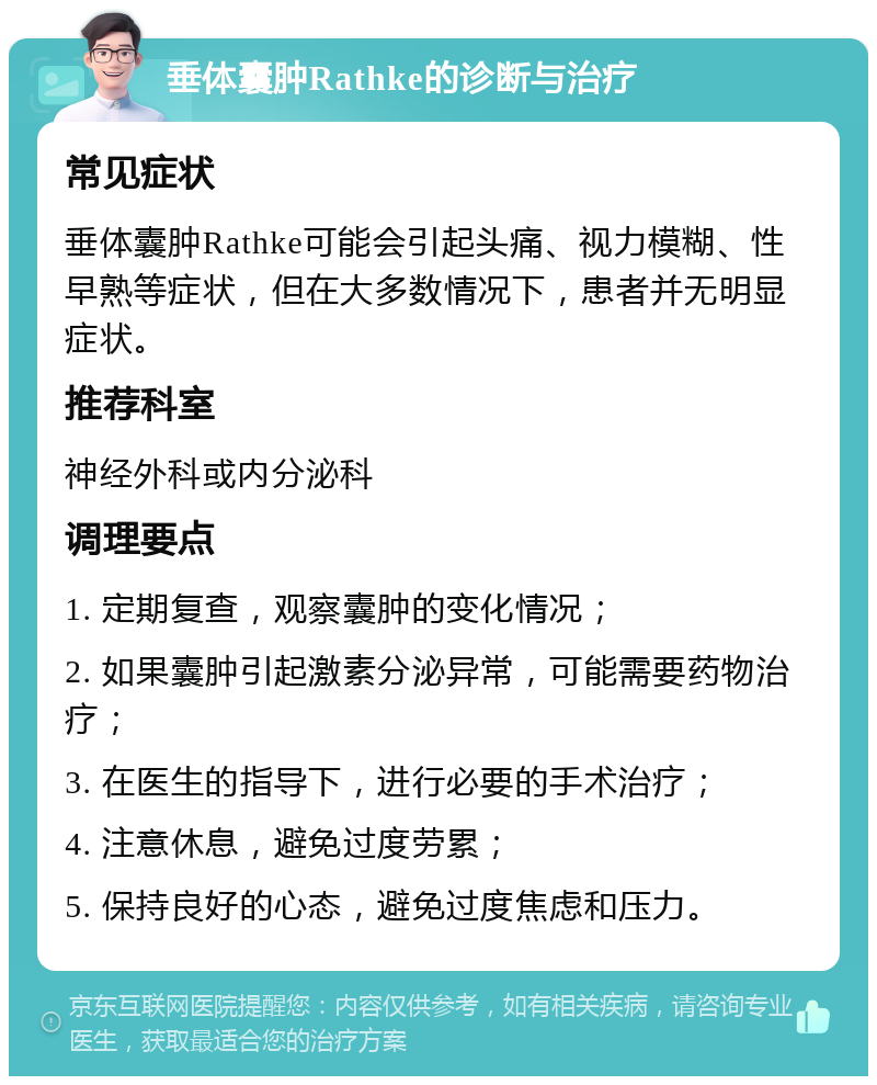 垂体囊肿Rathke的诊断与治疗 常见症状 垂体囊肿Rathke可能会引起头痛、视力模糊、性早熟等症状，但在大多数情况下，患者并无明显症状。 推荐科室 神经外科或内分泌科 调理要点 1. 定期复查，观察囊肿的变化情况； 2. 如果囊肿引起激素分泌异常，可能需要药物治疗； 3. 在医生的指导下，进行必要的手术治疗； 4. 注意休息，避免过度劳累； 5. 保持良好的心态，避免过度焦虑和压力。