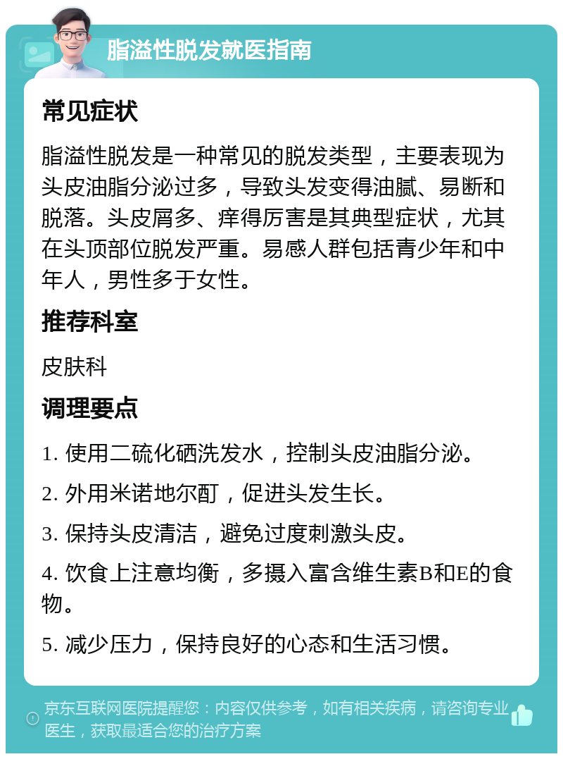 脂溢性脱发就医指南 常见症状 脂溢性脱发是一种常见的脱发类型，主要表现为头皮油脂分泌过多，导致头发变得油腻、易断和脱落。头皮屑多、痒得厉害是其典型症状，尤其在头顶部位脱发严重。易感人群包括青少年和中年人，男性多于女性。 推荐科室 皮肤科 调理要点 1. 使用二硫化硒洗发水，控制头皮油脂分泌。 2. 外用米诺地尔酊，促进头发生长。 3. 保持头皮清洁，避免过度刺激头皮。 4. 饮食上注意均衡，多摄入富含维生素B和E的食物。 5. 减少压力，保持良好的心态和生活习惯。