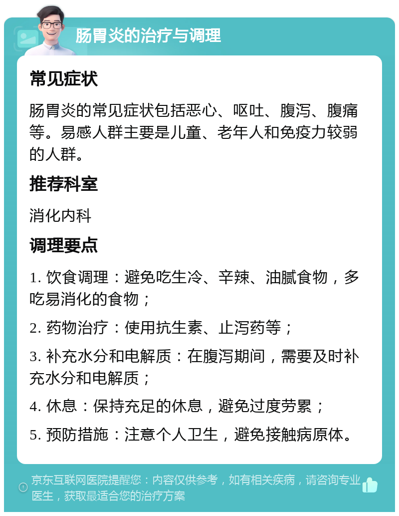 肠胃炎的治疗与调理 常见症状 肠胃炎的常见症状包括恶心、呕吐、腹泻、腹痛等。易感人群主要是儿童、老年人和免疫力较弱的人群。 推荐科室 消化内科 调理要点 1. 饮食调理：避免吃生冷、辛辣、油腻食物，多吃易消化的食物； 2. 药物治疗：使用抗生素、止泻药等； 3. 补充水分和电解质：在腹泻期间，需要及时补充水分和电解质； 4. 休息：保持充足的休息，避免过度劳累； 5. 预防措施：注意个人卫生，避免接触病原体。