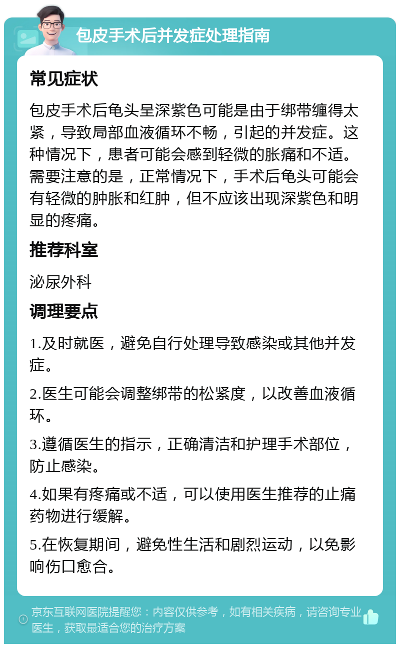 包皮手术后并发症处理指南 常见症状 包皮手术后龟头呈深紫色可能是由于绑带缠得太紧，导致局部血液循环不畅，引起的并发症。这种情况下，患者可能会感到轻微的胀痛和不适。需要注意的是，正常情况下，手术后龟头可能会有轻微的肿胀和红肿，但不应该出现深紫色和明显的疼痛。 推荐科室 泌尿外科 调理要点 1.及时就医，避免自行处理导致感染或其他并发症。 2.医生可能会调整绑带的松紧度，以改善血液循环。 3.遵循医生的指示，正确清洁和护理手术部位，防止感染。 4.如果有疼痛或不适，可以使用医生推荐的止痛药物进行缓解。 5.在恢复期间，避免性生活和剧烈运动，以免影响伤口愈合。