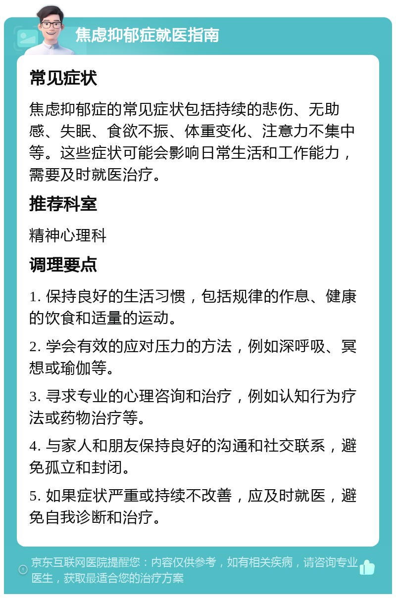 焦虑抑郁症就医指南 常见症状 焦虑抑郁症的常见症状包括持续的悲伤、无助感、失眠、食欲不振、体重变化、注意力不集中等。这些症状可能会影响日常生活和工作能力，需要及时就医治疗。 推荐科室 精神心理科 调理要点 1. 保持良好的生活习惯，包括规律的作息、健康的饮食和适量的运动。 2. 学会有效的应对压力的方法，例如深呼吸、冥想或瑜伽等。 3. 寻求专业的心理咨询和治疗，例如认知行为疗法或药物治疗等。 4. 与家人和朋友保持良好的沟通和社交联系，避免孤立和封闭。 5. 如果症状严重或持续不改善，应及时就医，避免自我诊断和治疗。