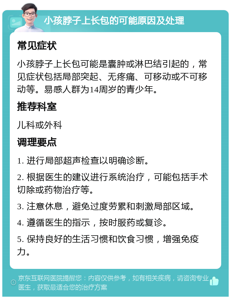 小孩脖子上长包的可能原因及处理 常见症状 小孩脖子上长包可能是囊肿或淋巴结引起的，常见症状包括局部突起、无疼痛、可移动或不可移动等。易感人群为14周岁的青少年。 推荐科室 儿科或外科 调理要点 1. 进行局部超声检查以明确诊断。 2. 根据医生的建议进行系统治疗，可能包括手术切除或药物治疗等。 3. 注意休息，避免过度劳累和刺激局部区域。 4. 遵循医生的指示，按时服药或复诊。 5. 保持良好的生活习惯和饮食习惯，增强免疫力。