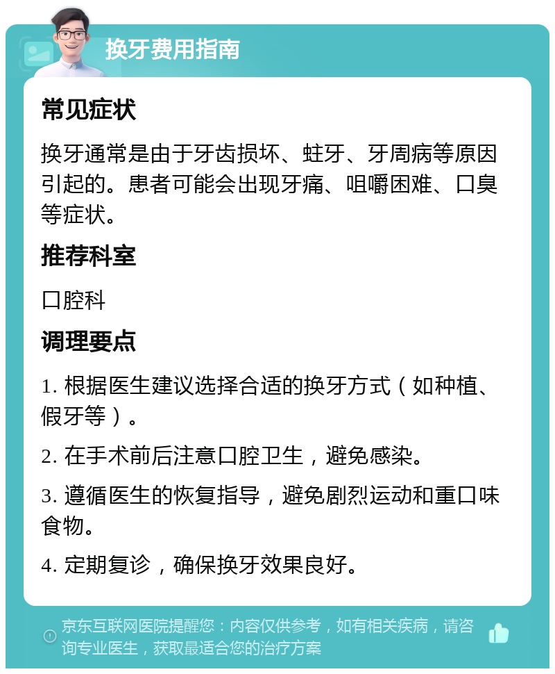 换牙费用指南 常见症状 换牙通常是由于牙齿损坏、蛀牙、牙周病等原因引起的。患者可能会出现牙痛、咀嚼困难、口臭等症状。 推荐科室 口腔科 调理要点 1. 根据医生建议选择合适的换牙方式（如种植、假牙等）。 2. 在手术前后注意口腔卫生，避免感染。 3. 遵循医生的恢复指导，避免剧烈运动和重口味食物。 4. 定期复诊，确保换牙效果良好。