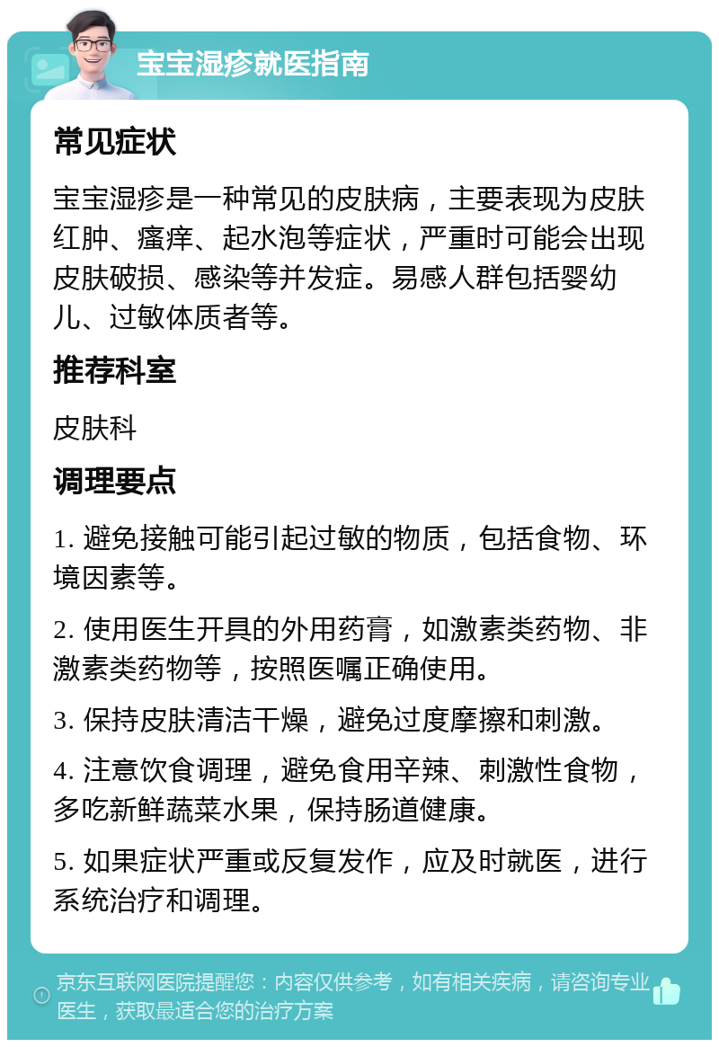 宝宝湿疹就医指南 常见症状 宝宝湿疹是一种常见的皮肤病，主要表现为皮肤红肿、瘙痒、起水泡等症状，严重时可能会出现皮肤破损、感染等并发症。易感人群包括婴幼儿、过敏体质者等。 推荐科室 皮肤科 调理要点 1. 避免接触可能引起过敏的物质，包括食物、环境因素等。 2. 使用医生开具的外用药膏，如激素类药物、非激素类药物等，按照医嘱正确使用。 3. 保持皮肤清洁干燥，避免过度摩擦和刺激。 4. 注意饮食调理，避免食用辛辣、刺激性食物，多吃新鲜蔬菜水果，保持肠道健康。 5. 如果症状严重或反复发作，应及时就医，进行系统治疗和调理。