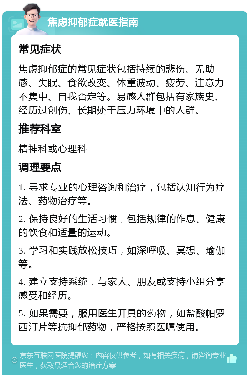 焦虑抑郁症就医指南 常见症状 焦虑抑郁症的常见症状包括持续的悲伤、无助感、失眠、食欲改变、体重波动、疲劳、注意力不集中、自我否定等。易感人群包括有家族史、经历过创伤、长期处于压力环境中的人群。 推荐科室 精神科或心理科 调理要点 1. 寻求专业的心理咨询和治疗，包括认知行为疗法、药物治疗等。 2. 保持良好的生活习惯，包括规律的作息、健康的饮食和适量的运动。 3. 学习和实践放松技巧，如深呼吸、冥想、瑜伽等。 4. 建立支持系统，与家人、朋友或支持小组分享感受和经历。 5. 如果需要，服用医生开具的药物，如盐酸帕罗西汀片等抗抑郁药物，严格按照医嘱使用。