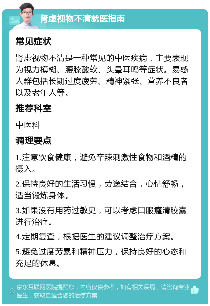 肾虚视物不清就医指南 常见症状 肾虚视物不清是一种常见的中医疾病，主要表现为视力模糊、腰膝酸软、头晕耳鸣等症状。易感人群包括长期过度疲劳、精神紧张、营养不良者以及老年人等。 推荐科室 中医科 调理要点 1.注意饮食健康，避免辛辣刺激性食物和酒精的摄入。 2.保持良好的生活习惯，劳逸结合，心情舒畅，适当锻炼身体。 3.如果没有用药过敏史，可以考虑口服癃清胶囊进行治疗。 4.定期复查，根据医生的建议调整治疗方案。 5.避免过度劳累和精神压力，保持良好的心态和充足的休息。