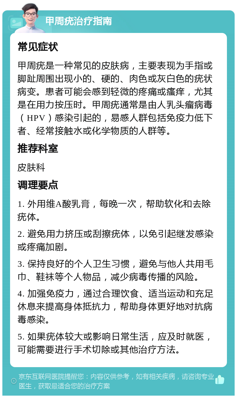 甲周疣治疗指南 常见症状 甲周疣是一种常见的皮肤病，主要表现为手指或脚趾周围出现小的、硬的、肉色或灰白色的疣状病变。患者可能会感到轻微的疼痛或瘙痒，尤其是在用力按压时。甲周疣通常是由人乳头瘤病毒（HPV）感染引起的，易感人群包括免疫力低下者、经常接触水或化学物质的人群等。 推荐科室 皮肤科 调理要点 1. 外用维A酸乳膏，每晚一次，帮助软化和去除疣体。 2. 避免用力挤压或刮擦疣体，以免引起继发感染或疼痛加剧。 3. 保持良好的个人卫生习惯，避免与他人共用毛巾、鞋袜等个人物品，减少病毒传播的风险。 4. 加强免疫力，通过合理饮食、适当运动和充足休息来提高身体抵抗力，帮助身体更好地对抗病毒感染。 5. 如果疣体较大或影响日常生活，应及时就医，可能需要进行手术切除或其他治疗方法。