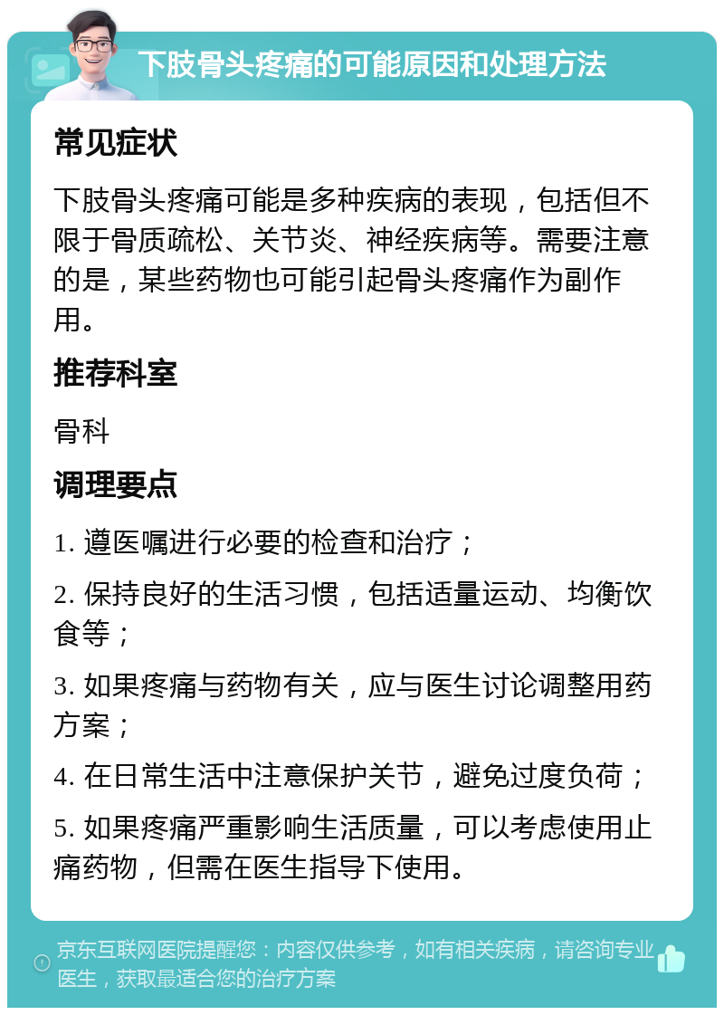 下肢骨头疼痛的可能原因和处理方法 常见症状 下肢骨头疼痛可能是多种疾病的表现，包括但不限于骨质疏松、关节炎、神经疾病等。需要注意的是，某些药物也可能引起骨头疼痛作为副作用。 推荐科室 骨科 调理要点 1. 遵医嘱进行必要的检查和治疗； 2. 保持良好的生活习惯，包括适量运动、均衡饮食等； 3. 如果疼痛与药物有关，应与医生讨论调整用药方案； 4. 在日常生活中注意保护关节，避免过度负荷； 5. 如果疼痛严重影响生活质量，可以考虑使用止痛药物，但需在医生指导下使用。