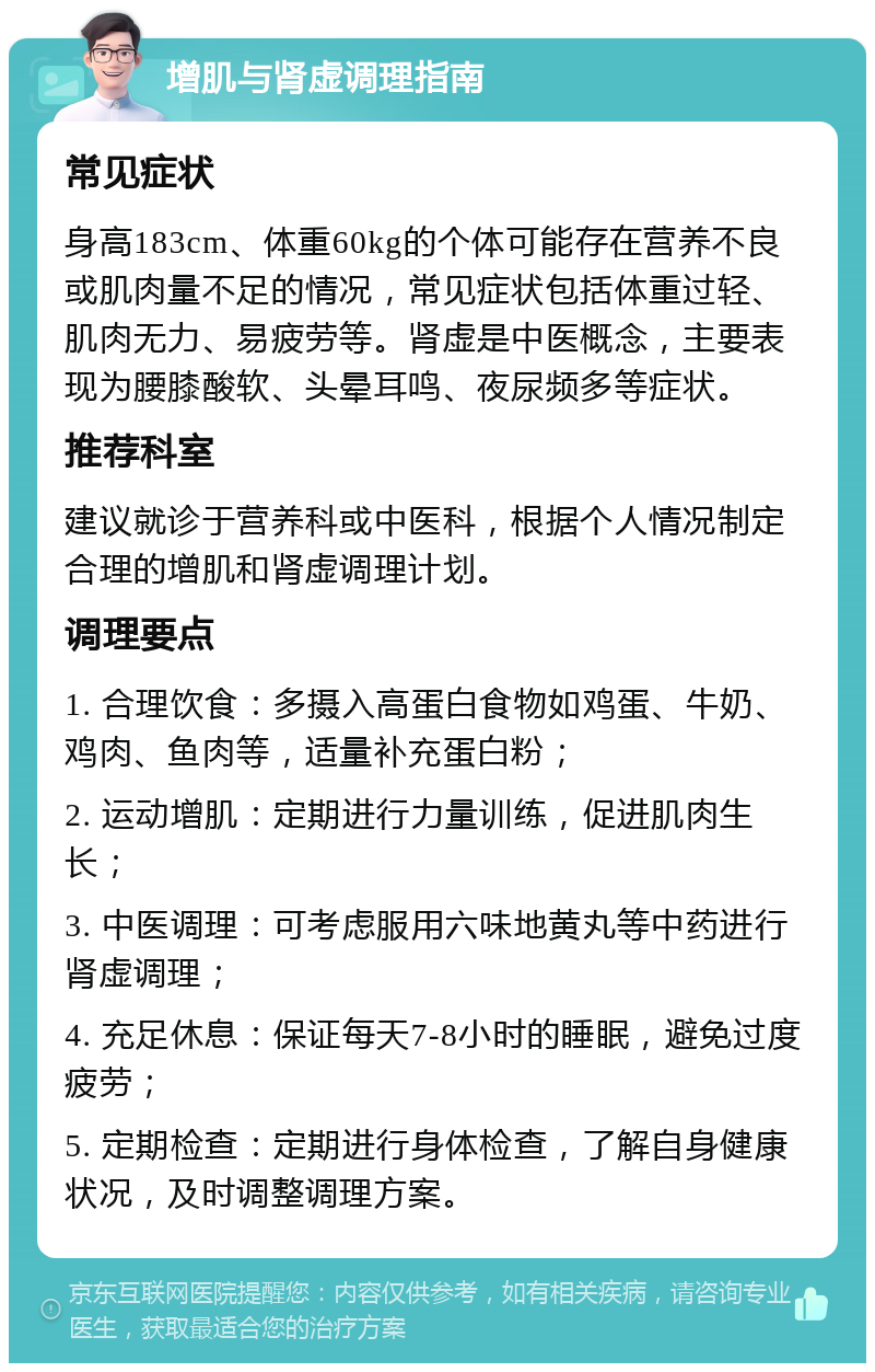 增肌与肾虚调理指南 常见症状 身高183cm、体重60kg的个体可能存在营养不良或肌肉量不足的情况，常见症状包括体重过轻、肌肉无力、易疲劳等。肾虚是中医概念，主要表现为腰膝酸软、头晕耳鸣、夜尿频多等症状。 推荐科室 建议就诊于营养科或中医科，根据个人情况制定合理的增肌和肾虚调理计划。 调理要点 1. 合理饮食：多摄入高蛋白食物如鸡蛋、牛奶、鸡肉、鱼肉等，适量补充蛋白粉； 2. 运动增肌：定期进行力量训练，促进肌肉生长； 3. 中医调理：可考虑服用六味地黄丸等中药进行肾虚调理； 4. 充足休息：保证每天7-8小时的睡眠，避免过度疲劳； 5. 定期检查：定期进行身体检查，了解自身健康状况，及时调整调理方案。