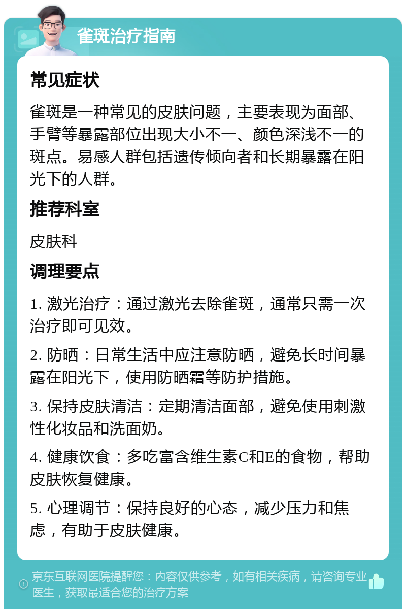 雀斑治疗指南 常见症状 雀斑是一种常见的皮肤问题，主要表现为面部、手臂等暴露部位出现大小不一、颜色深浅不一的斑点。易感人群包括遗传倾向者和长期暴露在阳光下的人群。 推荐科室 皮肤科 调理要点 1. 激光治疗：通过激光去除雀斑，通常只需一次治疗即可见效。 2. 防晒：日常生活中应注意防晒，避免长时间暴露在阳光下，使用防晒霜等防护措施。 3. 保持皮肤清洁：定期清洁面部，避免使用刺激性化妆品和洗面奶。 4. 健康饮食：多吃富含维生素C和E的食物，帮助皮肤恢复健康。 5. 心理调节：保持良好的心态，减少压力和焦虑，有助于皮肤健康。