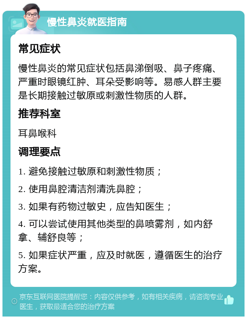 慢性鼻炎就医指南 常见症状 慢性鼻炎的常见症状包括鼻涕倒吸、鼻子疼痛、严重时眼镜红肿、耳朵受影响等。易感人群主要是长期接触过敏原或刺激性物质的人群。 推荐科室 耳鼻喉科 调理要点 1. 避免接触过敏原和刺激性物质； 2. 使用鼻腔清洁剂清洗鼻腔； 3. 如果有药物过敏史，应告知医生； 4. 可以尝试使用其他类型的鼻喷雾剂，如内舒拿、辅舒良等； 5. 如果症状严重，应及时就医，遵循医生的治疗方案。