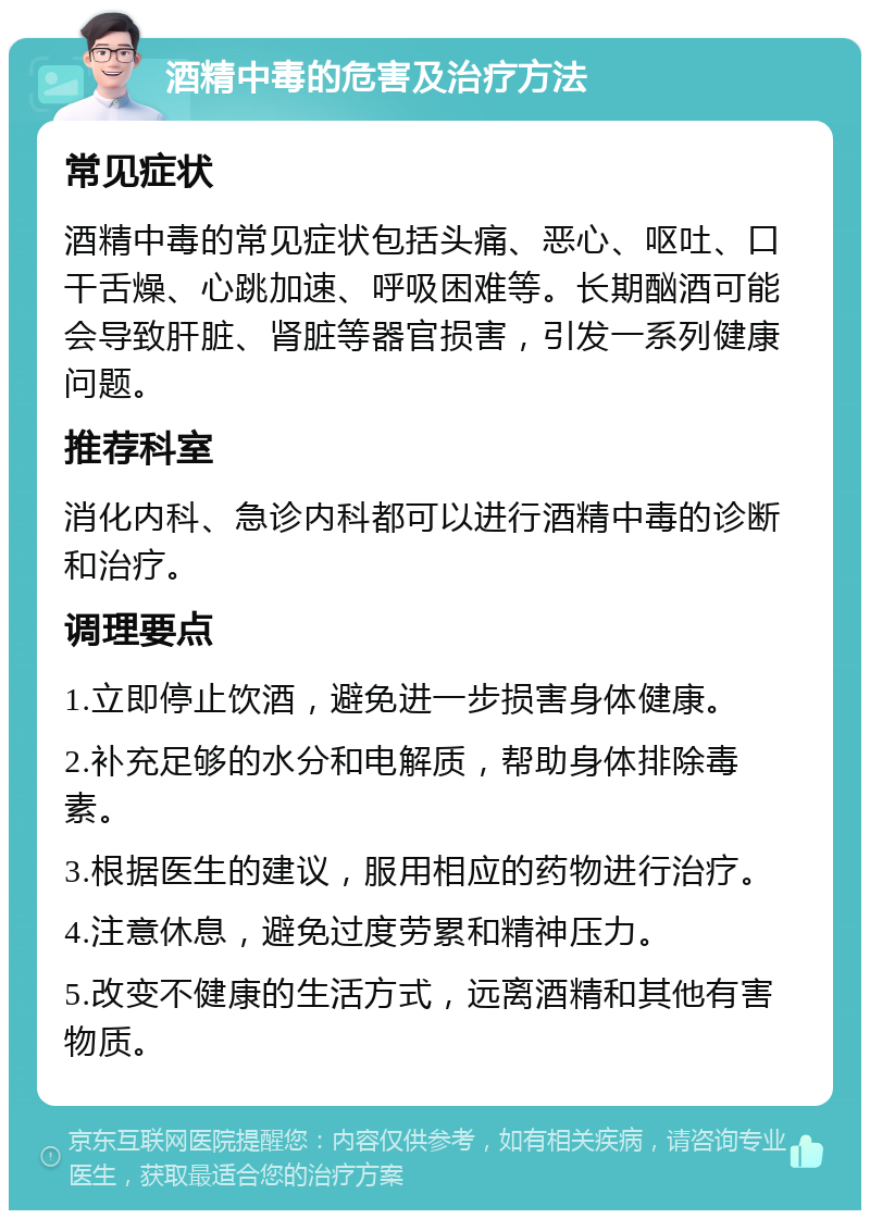 酒精中毒的危害及治疗方法 常见症状 酒精中毒的常见症状包括头痛、恶心、呕吐、口干舌燥、心跳加速、呼吸困难等。长期酗酒可能会导致肝脏、肾脏等器官损害，引发一系列健康问题。 推荐科室 消化内科、急诊内科都可以进行酒精中毒的诊断和治疗。 调理要点 1.立即停止饮酒，避免进一步损害身体健康。 2.补充足够的水分和电解质，帮助身体排除毒素。 3.根据医生的建议，服用相应的药物进行治疗。 4.注意休息，避免过度劳累和精神压力。 5.改变不健康的生活方式，远离酒精和其他有害物质。