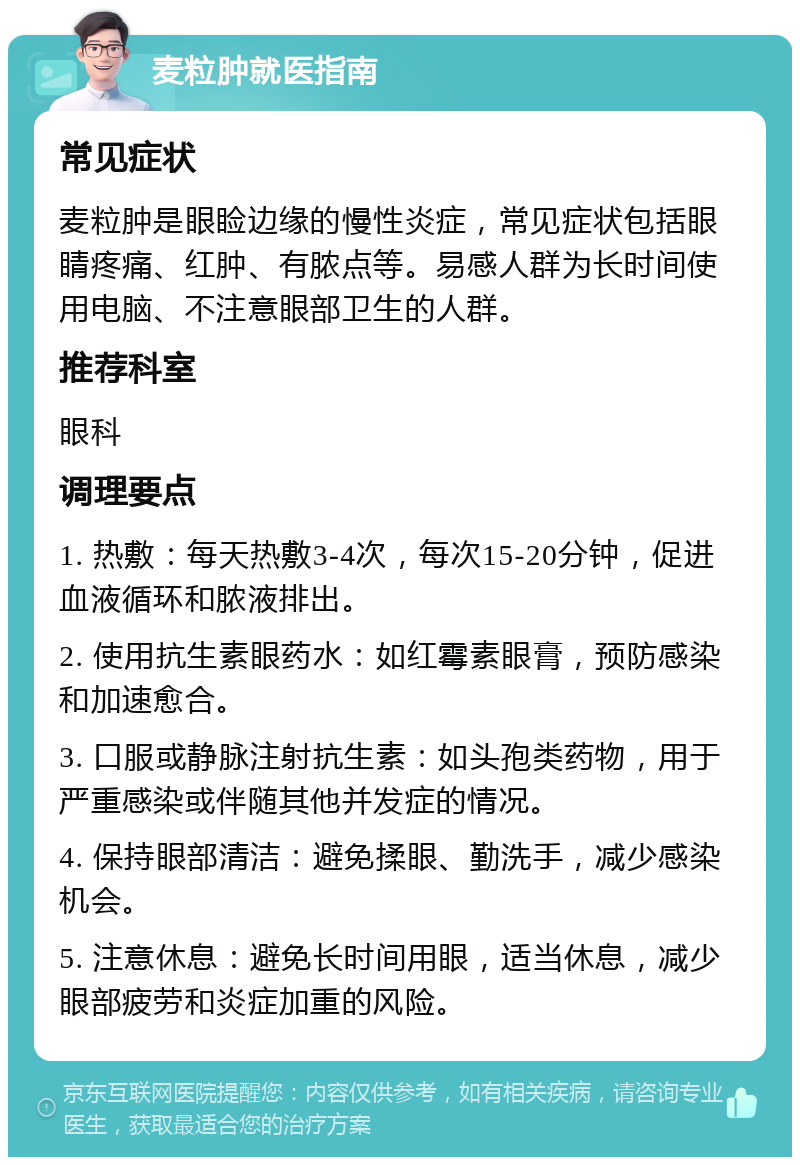 麦粒肿就医指南 常见症状 麦粒肿是眼睑边缘的慢性炎症，常见症状包括眼睛疼痛、红肿、有脓点等。易感人群为长时间使用电脑、不注意眼部卫生的人群。 推荐科室 眼科 调理要点 1. 热敷：每天热敷3-4次，每次15-20分钟，促进血液循环和脓液排出。 2. 使用抗生素眼药水：如红霉素眼膏，预防感染和加速愈合。 3. 口服或静脉注射抗生素：如头孢类药物，用于严重感染或伴随其他并发症的情况。 4. 保持眼部清洁：避免揉眼、勤洗手，减少感染机会。 5. 注意休息：避免长时间用眼，适当休息，减少眼部疲劳和炎症加重的风险。