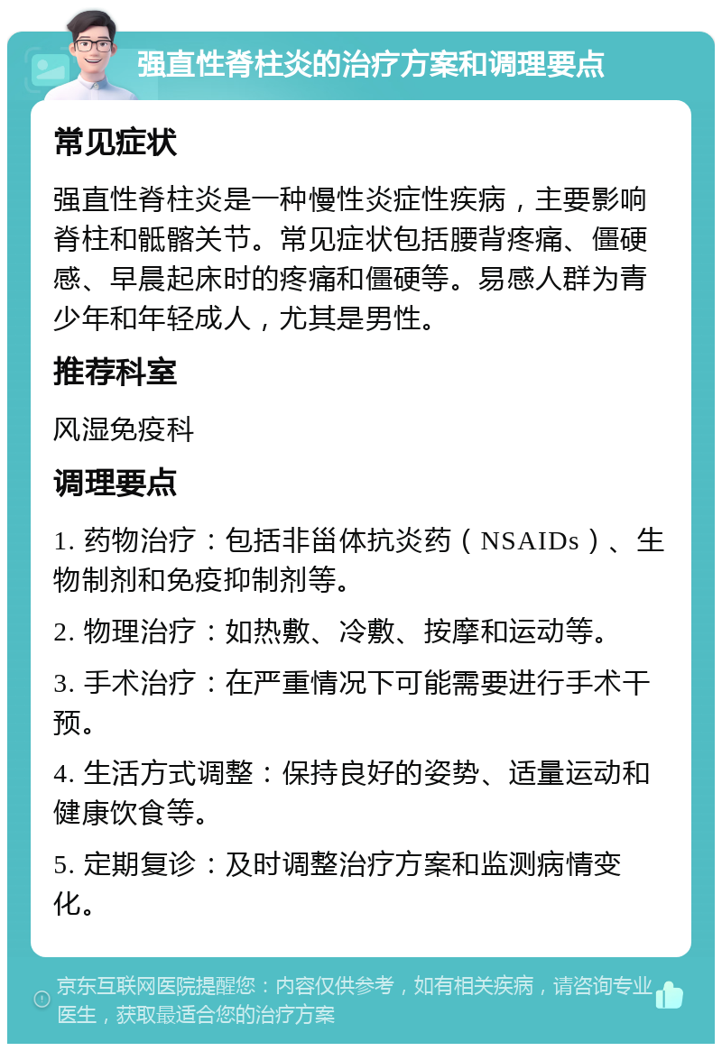 强直性脊柱炎的治疗方案和调理要点 常见症状 强直性脊柱炎是一种慢性炎症性疾病，主要影响脊柱和骶髂关节。常见症状包括腰背疼痛、僵硬感、早晨起床时的疼痛和僵硬等。易感人群为青少年和年轻成人，尤其是男性。 推荐科室 风湿免疫科 调理要点 1. 药物治疗：包括非甾体抗炎药（NSAIDs）、生物制剂和免疫抑制剂等。 2. 物理治疗：如热敷、冷敷、按摩和运动等。 3. 手术治疗：在严重情况下可能需要进行手术干预。 4. 生活方式调整：保持良好的姿势、适量运动和健康饮食等。 5. 定期复诊：及时调整治疗方案和监测病情变化。