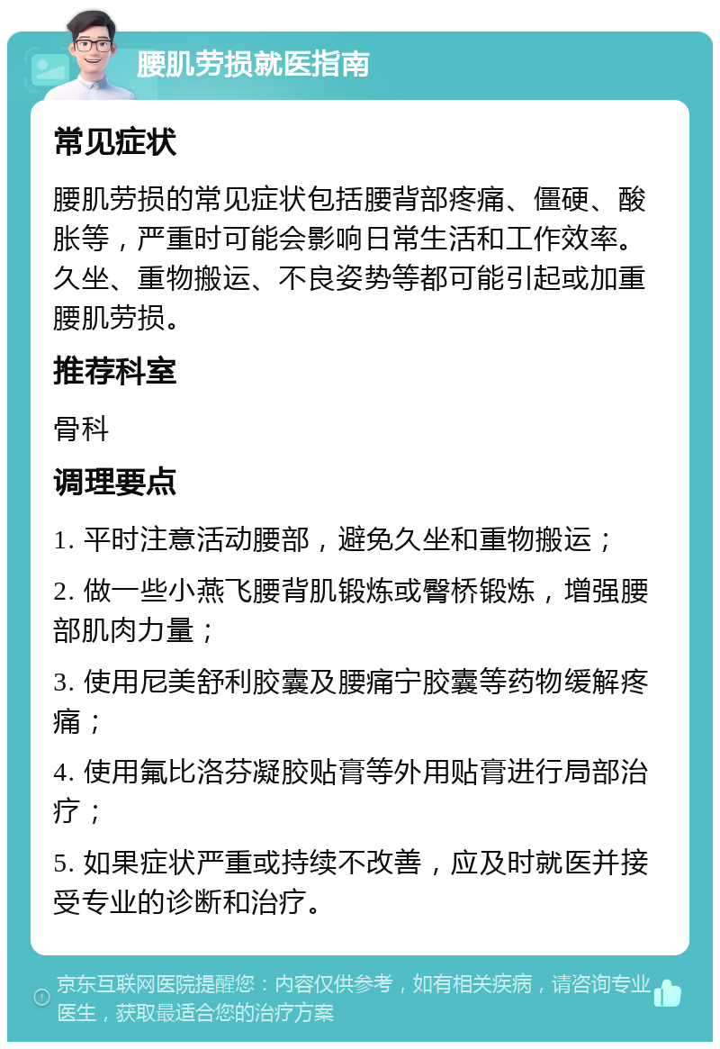 腰肌劳损就医指南 常见症状 腰肌劳损的常见症状包括腰背部疼痛、僵硬、酸胀等，严重时可能会影响日常生活和工作效率。久坐、重物搬运、不良姿势等都可能引起或加重腰肌劳损。 推荐科室 骨科 调理要点 1. 平时注意活动腰部，避免久坐和重物搬运； 2. 做一些小燕飞腰背肌锻炼或臀桥锻炼，增强腰部肌肉力量； 3. 使用尼美舒利胶囊及腰痛宁胶囊等药物缓解疼痛； 4. 使用氟比洛芬凝胶贴膏等外用贴膏进行局部治疗； 5. 如果症状严重或持续不改善，应及时就医并接受专业的诊断和治疗。